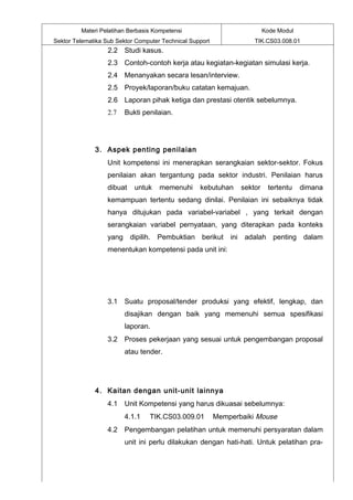 Materi Pelatihan Berbasis Kompetensi                             Kode Modul
Sektor Telematika Sub Sektor Computer Technical Support              TIK.CS03.008.01
                   2.2 Studi kasus.
                   2.3 Contoh-contoh kerja atau kegiatan-kegiatan simulasi kerja.
                   2.4 Menanyakan secara lesan/interview.
                   2.5 Proyek/laporan/buku catatan kemajuan.
                   2.6 Laporan pihak ketiga dan prestasi otentik sebelumnya.
                   2.7   Bukti penilaian.




              3. Aspek penting penilaian
                   Unit kompetensi ini menerapkan serangkaian sektor-sektor. Fokus
                   penilaian akan tergantung pada sektor industri. Penilaian harus
                   dibuat   untuk    memenuhi      kebutuhan     sektor    tertentu    dimana
                   kemampuan tertentu sedang dinilai. Penilaian ini sebaiknya tidak
                   hanya ditujukan pada variabel-variabel , yang terkait dengan
                   serangkaian variabel pernyataan, yang diterapkan pada konteks
                   yang dipilih. Pembuktian berikut           ini adalah penting dalam
                   menentukan kompetensi pada unit ini:




                   3.1 Suatu proposal/tender produksi yang efektif, lengkap, dan
                         disajikan dengan baik yang memenuhi semua spesifikasi
                         laporan.
                   3.2 Proses pekerjaan yang sesuai untuk pengembangan proposal
                         atau tender.




              4. Kaitan dengan unit-unit lainnya
                   4.1 Unit Kompetensi yang harus dikuasai sebelumnya:
                         4.1.1   TIK.CS03.009.01          Memperbaiki Mouse
                   4.2 Pengembangan pelatihan untuk memenuhi persyaratan dalam
                         unit ini perlu dilakukan dengan hati-hati. Untuk pelatihan pra-
 