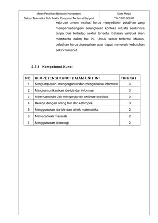 Materi Pelatihan Berbasis Kompetensi                    Kode Modul
Sektor Telematika Sub Sektor Computer Technical Support        TIK.CS03.008.01
                         kejuruan umum, institusi harus menyediakan pelatihan yang
                         mempertimbangkan serangkaian konteks industri seutuhnya
                         tanpa bias terhadap sektor tertentu. Batasan variabel akan
                         membantu dalam hal ini. Untuk sektor tertentu/ khusus,
                         pelatihan harus disesuaikan agar dapat memenuhi kebutuhan
                         sektor tersebut.




      2.3.6 Kompetensi Kunci


NO      KOMPETENSI KUNCI DALAM UNIT INI                             TINGKAT
  1     Mengumpulkan, mengorganisir dan menganalisa informasi             3

  2     Mengkomunikasikan ide-ide dan informasi                           3

  3     Merencanakan dan mengorganisir aktivitas-aktivitas                3

  4     Bekerja dengan orang lain dan kelompok                            3

  5     Menggunakan ide-ide dan tehnik matematika                         2

  6     Memecahkan masalah                                                2

  7     Menggunakan teknologi                                             2
 