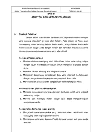 Materi Pelatihan Berbasis Kompetensi                   Kode Modul
Sektor Telematika Sub Sektor Computer Technical Support       TIK.CS03.008.01
                                          BAB III
                      STRATEGI DAN METODE PELATIHAN




3.1 Strategi Pelatihan
              Belajar dalam suatu sistem Berdasarkan Kompetensi berbeda dengan
     yang sedang “diajarkan” di kelas oleh Pelatih. Pada sistem ini Anda akan
     bertanggung jawab terhadap belajar Anda sendiri, artinya bahwa Anda perlu
     merencanakan belajar Anda dengan Pelatih dan kemudian melaksanakannya
     dengan tekun sesuai dengan rencana yang telah dibuat.


     Persiapan/perencanaan
       a. Membaca bahan/materi yang telah diidentifikasi dalam setiap tahap belajar
           dengan tujuan mendapatkan tinjauan umum mengenai isi proses belajar
           Anda.
       b. Membuat catatan terhadap apa yang telah dibaca.
       c. Memikirkan bagaimana pengetahuan baru yang diperoleh berhubungan
           dengan pengetahuan dan pengalaman yang telah Anda miliki.
       d. Merencanakan aplikasi praktik pengetahuan dan keterampilan Anda.


     Permulaan dari proses pembelajaran
       a. Mencoba mengerjakan seluruh pertanyaan dan tugas praktik yang terdapat
           pada tahap belajar.
       b. Merevisi dan meninjau materi belajar agar dapat menggabungkan
           pengetahuan Anda.


     Pengamatan terhadap tugas praktik
       a. Mengamati keterampilan praktik yang didemonstrasikan oleh Pelatih atau
           orang yang telah berpengalaman lainnya.
       b. Mengajukan pertanyaan kepada Pelatih tentang konsep sulit yang Anda
           temukan.
 