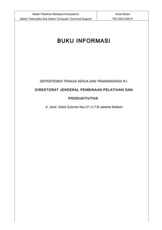 Materi Pelatihan Berbasis Kompetensi                      Kode Modul
Sektor Telematika Sub Sektor Computer Technical Support         TIK.CS03.008.01




                            BUKU INFORMASI




               DEPARTEMEN TENAGA KERJA DAN TRANSMIGRASI R.I.

           DIREKTORAT JENDERAL PEMBINAAN PELATIHAN DAN

                                     PRODUKTIVITAS

                   Jl. Jend. Gatot Subroto Kav.51 Lt.7.B Jakarta Selatan
 