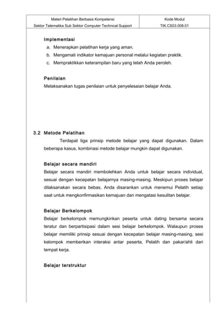 Materi Pelatihan Berbasis Kompetensi                   Kode Modul
Sektor Telematika Sub Sektor Computer Technical Support       TIK.CS03.008.01


     Implementasi
       a. Menerapkan pelatihan kerja yang aman.
       b. Mengamati indikator kemajuan personal melalui kegiatan praktik.
       c. Mempraktikkan keterampilan baru yang telah Anda peroleh.


     Penilaian
     Melaksanakan tugas penilaian untuk penyelesaian belajar Anda.




3.2 Metode Pelatihan
              Terdapat tiga prinsip metode belajar yang dapat digunakan. Dalam
     beberapa kasus, kombinasi metode belajar mungkin dapat digunakan.


     Belajar secara mandiri
     Belajar secara mandiri membolehkan Anda untuk belajar secara individual,
     sesuai dengan kecepatan belajarnya masing-masing. Meskipun proses belajar
     dilaksanakan secara bebas, Anda disarankan untuk menemui Pelatih setiap
     saat untuk mengkonfirmasikan kemajuan dan mengatasi kesulitan belajar.


     Belajar Berkelompok
     Belajar berkelompok memungkinkan peserta untuk dating bersama secara
     teratur dan berpartisipasi dalam sesi belajar berkelompok. Walaupun proses
     belajar memiliki prinsip sesuai dengan kecepatan belajar masing-masing, sesi
     kelompok memberikan interaksi antar peserta, Pelatih dan pakar/ahli dari
     tempat kerja.


     Belajar terstruktur
 