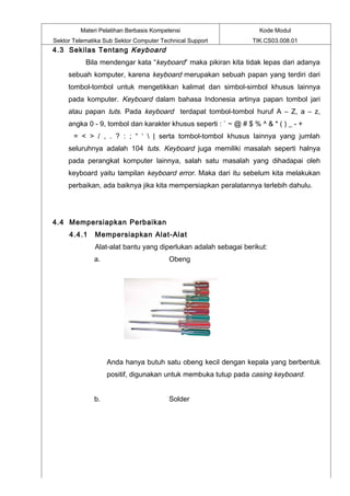 Materi Pelatihan Berbasis Kompetensi                      Kode Modul
Sektor Telematika Sub Sektor Computer Technical Support          TIK.CS03.008.01
4.3 Sekilas Tentang Keyboard
           Bila mendengar kata “keyboard” maka pikiran kita tidak lepas dari adanya
     sebuah komputer, karena keyboard merupakan sebuah papan yang terdiri dari
     tombol-tombol untuk mengetikkan kalimat dan simbol-simbol khusus lainnya
     pada komputer. Keyboard dalam bahasa Indonesia artinya papan tombol jari
     atau papan tuts. Pada keyboard terdapat tombol-tombol huruf A – Z, a – z,
     angka 0 - 9, tombol dan karakter khusus seperti : ` ~ @ # $ % ^ & * ( ) _ - +
       = < > / , . ? : ; “ ‘  | serta tombol-tombol khusus lainnya yang jumlah
     seluruhnya adalah 104 tuts. Keyboard juga memiliki masalah seperti halnya
     pada perangkat komputer lainnya, salah satu masalah yang dihadapai oleh
     keyboard yaitu tampilan keyboard error. Maka dari itu sebelum kita melakukan
     perbaikan, ada baiknya jika kita mempersiapkan peralatannya terlebih dahulu.




4.4 Mempersiapkan Perbaikan
     4.4.1    Mempersiapkan Alat-Alat
              Alat-alat bantu yang diperlukan adalah sebagai berikut:
              a.                         Obeng




                   Anda hanya butuh satu obeng kecil dengan kepala yang berbentuk
                   positif, digunakan untuk membuka tutup pada casing keyboard.


              b.                         Solder
 