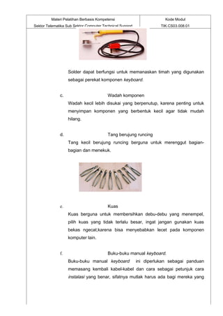 Materi Pelatihan Berbasis Kompetensi                          Kode Modul
Sektor Telematika Sub Sektor Computer Technical Support              TIK.CS03.008.01




                   Solder dapat berfungsi untuk memanaskan timah yang digunakan
                   sebagai perekat komponen keyboard.


              c.                         Wadah komponen
                   Wadah kecil lebih disukai yang berpenutup, karena penting untuk
                   menyimpan komponen yang berbentuk kecil agar tidak mudah
                   hilang.


              d.                         Tang berujung runcing
                   Tang kecil berujung runcing berguna untuk merenggut bagian-
                   bagian dan menekuk.




              e.                         Kuas
                   Kuas berguna untuk membersihkan debu-debu yang menempel,
                   pilih kuas yang tidak terlalu besar, ingat jangan gunakan kuas
                   bekas ngecat,karena bisa menyebabkan lecet pada komponen
                   komputer lain.


              f.                         Buku-buku manual keyboard.
                   Buku-buku manual keyboard              ini diperlukan sebagai panduan
                   memasang kembali kabel-kabel dan cara sebagai petunjuk cara
                   instalasi yang benar, sifatnya mutlak harus ada bagi mereka yang
 