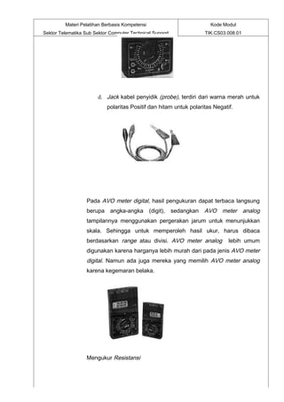 Materi Pelatihan Berbasis Kompetensi                            Kode Modul
Sektor Telematika Sub Sektor Computer Technical Support                TIK.CS03.008.01




                        d. Jack kabel penyidik (probe), terdiri dari warna merah untuk
                           polaritas Positif dan hitam untuk polaritas Negatif.




                   Pada AVO meter digital, hasil pengukuran dapat terbaca langsung
                   berupa angka-angka           (digit),   sedangkan   AVO meter analog
                   tampilannya menggunakan pergerakan jarum untuk menunjukkan
                   skala. Sehingga untuk memperoleh hasil ukur, harus dibaca
                   berdasarkan range atau divisi. AVO meter analog              lebih umum
                   digunakan karena harganya lebih murah dari pada jenis AVO meter
                   digital. Namun ada juga mereka yang memilih AVO meter analog
                   karena kegemaran belaka.




                   Mengukur Resistansi
 