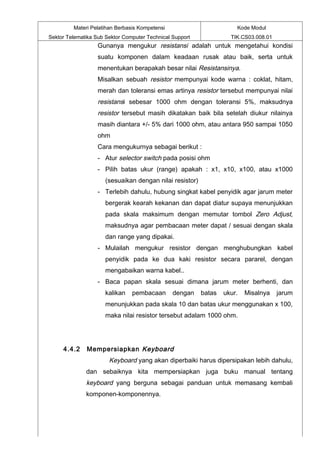 Materi Pelatihan Berbasis Kompetensi                         Kode Modul
Sektor Telematika Sub Sektor Computer Technical Support             TIK.CS03.008.01
                   Gunanya mengukur resistansi adalah untuk mengetahui kondisi
                   suatu komponen dalam keadaan rusak atau baik, serta untuk
                   menentukan berapakah besar nilai Resistansinya.
                   Misalkan sebuah resistor mempunyai kode warna : coklat, hitam,
                   merah dan toleransi emas artinya resistor tersebut mempunyai nilai
                   resistansi sebesar 1000 ohm dengan toleransi 5%, maksudnya
                   resistor tersebut masih dikatakan baik bila setelah diukur nilainya
                   masih diantara +/- 5% dari 1000 ohm, atau antara 950 sampai 1050
                   ohm
                   Cara mengukurnya sebagai berikut :
                   - Atur selector switch pada posisi ohm
                   - Pilih batas ukur (range) apakah : x1, x10, x100, atau x1000
                      (sesuaikan dengan nilai resistor)
                   - Terlebih dahulu, hubung singkat kabel penyidik agar jarum meter
                      bergerak kearah kekanan dan dapat diatur supaya menunjukkan
                      pada skala maksimum dengan memutar tombol Zero Adjust,
                      maksudnya agar pembacaan meter dapat / sesuai dengan skala
                      dan range yang dipakai.
                   - Mulailah mengukur resistor dengan menghubungkan kabel
                      penyidik pada ke dua kaki resistor secara pararel, dengan
                      mengabaikan warna kabel..
                   - Baca papan skala sesuai dimana jarum meter berhenti, dan
                      kalikan   pembacaan       dengan    batas   ukur.   Misalnya    jarum
                      menunjukkan pada skala 10 dan batas ukur menggunakan x 100,
                      maka nilai resistor tersebut adalam 1000 ohm.




     4.4.2    Mempersiapkan Keyboard
                       Keyboard yang akan diperbaiki harus dipersipakan lebih dahulu,
              dan sebaiknya kita mempersiapkan juga buku manual tentang
              keyboard yang berguna sebagai panduan untuk memasang kembali
              komponen-komponennya.
 