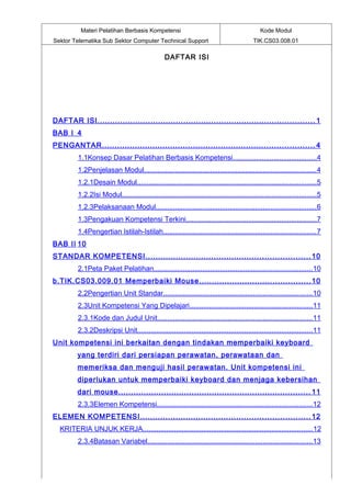 Materi Pelatihan Berbasis Kompetensi                                                 Kode Modul
Sektor Telematika Sub Sektor Computer Technical Support                                     TIK.CS03.008.01

                                                  DAFTAR ISI




DAFTAR ISI ...................................................................................... 1
BAB I 4
PENGANTAR .................................................................................... 4
         1.1Konsep Dasar Pelatihan Berbasis Kompetensi...........................................4
         1.2Penjelasan Modul........................................................................................ 4
         1.2.1Desain Modul............................................................................................5
         1.2.2Isi Modul....................................................................................................5
         1.2.3Pelaksanaan Modul.................................................................................. 6
         1.3Pengakuan Kompetensi Terkini...................................................................7
         1.4Pengertian Istilah-Istilah.............................................................................. 7
BAB II 10
STANDAR KOMPETENSI ................................................................. 10
         2.1Peta Paket Pelatihan................................................................................. 10
b.TIK.CS03.009.01 Memperbaiki Mouse ............................................ 10
         2.2Pengertian Unit Standar............................................................................ 10
         2.3Unit Kompetensi Yang Dipelajari...............................................................11
         2.3.1Kode dan Judul Unit............................................................................... 11
         2.3.2Deskripsi Unit..........................................................................................11
Unit kompetensi ini berkaitan dengan tindakan memperbaiki keyboard
         yang terdiri dari persiapan perawatan, perawataan dan
         memeriksa dan menguji hasil perawatan. Unit kompetensi ini
         diperlukan untuk memperbaiki keyboard dan menjaga kebersihan
         dari mouse. ........................................................................... 11
         2.3.3Elemen Kompetensi................................................................................12
ELEMEN KOMPETENSI ................................................................... 12
  KRITERIA UNJUK KERJA.......................................................................................12
         2.3.4Batasan Variabel.................................................................................... 13
 