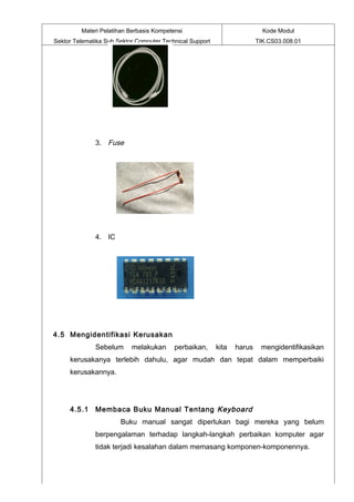 Materi Pelatihan Berbasis Kompetensi                              Kode Modul
Sektor Telematika Sub Sektor Computer Technical Support                  TIK.CS03.008.01




              3. Fuse




              4. IC




4.5 Mengidentifikasi Kerusakan
              Sebelum      melakukan      perbaikan,      kita   harus    mengidentifikasikan
     kerusakanya terlebih dahulu, agar mudah dan tepat dalam memperbaiki
     kerusakannya.




     4.5.1 Membaca Buku Manual Tentang Keyboard
                       Buku manual sangat diperlukan bagi mereka yang belum
              berpengalaman terhadap langkah-langkah perbaikan komputer agar
              tidak terjadi kesalahan dalam memasang komponen-komponennya.
 