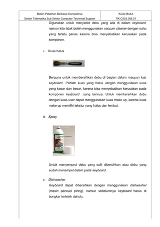 Materi Pelatihan Berbasis Kompetensi                       Kode Modul
Sektor Telematika Sub Sektor Computer Technical Support           TIK.CS03.008.01
                   Digunakan untuk menyedot debu yang ada di dalam keyboard,
                   namun kita tidak boleh menggunakan vaccum cleaner dengan suhu
                   yang terlalu panas karena bisa menyebabkan kerusakan pada
                   komponen.


              c. Kuas halus




                   Berguna untuk membersihkan debu di bagian dalam maupun luar
                   keyboard,. Pilihlah kuas yang halus Jangan menggunakan kuas
                   yang kasar dan besar, karena bisa menyebabkan kerusakan pada
                   komponen keyboard            yang lainnya. Untuk membersihkan debu
                   dengan kuas user dapat menggunakan kuas make up, karena kuas
                   make up memiliki tekstur yang halus dan lembut.


              d. Spray




                   Untuk menyemprot debu yang sulit dibersihkan atau debu yang
                   sudah menempel dalam pada keyboard.

              e. Dishwasher
                   Keyboard dapat dibersihkan dengan menggunakan dishwasher
                   (mesin pencuci piring), namun sebelumnya keyboard harus di
                   bongkar terlebih dahulu.
 