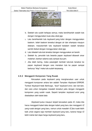 Materi Pelatihan Berbasis Kompetensi                       Kode Modul
Sektor Telematika Sub Sektor Computer Technical Support           TIK.CS03.008.01




              b. Setelah tuts sudah terlepas semua, maka bersihkanlah wadah tuts
                  dengan menggunakan kuas atau sikat gigi.
              c. Lalu bersihkanlah tuts keyboard yang kotor dengan menggunakan
                  baskom. Isilah baskom tersebut dengan air dan shampoo maupun
                  deterjen, masukannlah tuts keyboard kedalam wadah tersebut
                  sambil disikat dengan menggunakan sikat gigi.
              d. Lalu bilaslah tuts-tuts tersebut dengan menggunakan air bersih.
              e. Setelah itu, jemurlah tuts beserta papan keyboard dibawah sinar
                  matahari, biarkan selama satu sampai dua jam.
              f. Jika telah kering, maka pasanglah kembali tuts-tuts tersebut ke
                  papan keyboard dengan cara menekan tuts ke papan sampai
                  berbunyi ”klop” maka tuts sudah terpasang.



     4.6.2 Mengganti Komponen Yang Rusak
                       Kerusakan pada keyboard yang mengharuskan user untuk
              mengganti komponen antara lain adalah Tampilan Keyboard ERROR,
              Tombol Keyboard tidak Berfungsi, “boot” keyboard error, dan lain-lain,
              dan cara untuk mengatasi masalah tersebut yaitu dengan mengganti
              komponen yang sudah rusak. Seperti tampilan keyboard error yang
              disebabkan oleh kabel data


                       Keyboard putus maupun terjadi kerusakan pada IC, maka kita
              harus mengganti kabel data dengan kabel yang baru dan mengganti IC
              yang rusak dengan yang baru, namun untuk masalah IC jika rusak lebih
              baik untuk segera saja membeli keyboard yang baru, karena harga IC
              lebih mahal dari dapa harga keyboard yang baru.
 