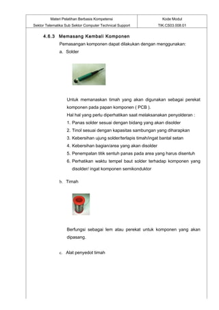 Materi Pelatihan Berbasis Kompetensi                       Kode Modul
Sektor Telematika Sub Sektor Computer Technical Support           TIK.CS03.008.01


     4.6.3 Memasang Kembali Komponen
              Pemasangan komponen dapat dilakukan dengan menggunakan:
              a. Solder




                   Untuk memanaskan timah yang akan digunakan sebagai perekat
                   komponen pada papan komponen ( PCB ).
                   Hal hal yang perlu diperhatikan saat melaksanakan penyolderan :
                   1. Panas solder sesuai dengan bidang yang akan disolder
                   2. Tinol sesuai dengan kapasitas sambungan yang diharapkan
                   3. Kebersihan ujung solder/terlapis timah/ingat bantal setan
                   4. Kebersihan bagian/area yang akan disolder
                   5. Penempatan titik sentuh panas pada area yang harus disentuh
                   6. Perhatikan waktu tempel baut solder terhadap komponen yang
                      disolder/ ingat komponen semikonduktor

              b. Timah




                   Berfungsi sebagai lem atau perekat untuk komponen yang akan
                   dipasang.


              c. Alat penyedot timah
 