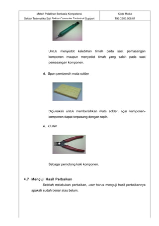 Materi Pelatihan Berbasis Kompetensi                              Kode Modul
Sektor Telematika Sub Sektor Computer Technical Support                  TIK.CS03.008.01




                   Untuk    menyedot      kelebihan       timah   pada    saat   pemasangan
                   komponen maupun menyedot timah yang salah pada saat
                   pemasangan komponen.


              d. Spon pembersih mata solder




                   Digunakan untuk membersihkan mata solder, agar komponen-
                   komponen dapat terpasang dengan rapih.

              e. Cutter




                   Sebagai pemotong kaki komponen.



4.7 Menguji Hasil Perbaikan
              Setelah melakukan perbaikan, user harus menguji hasil perbaikannya
     apakah sudah benar atau belum.
 