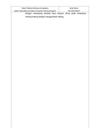 Materi Pelatihan Berbasis Kompetensi               Kode Modul
Sektor Telematika Sub Sektor Computer Technical Support   TIK.CS03.008.01
              dengan memasang kembali baut maupun skrup pada tempatnya
              masing-masing dengan menggunakan obeng.
 