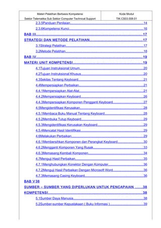 Materi Pelatihan Berbasis Kompetensi                                             Kode Modul
Sektor Telematika Sub Sektor Computer Technical Support                                 TIK.CS03.008.01
         2.3.5Panduan Penilaian..................................................................................14
         2.3.6Kompetensi Kunci...................................................................................16
BAB III ........................................................................................... 17
STRATEGI DAN METODE PELATIHAN ............................................. 17
         3.1Strategi Pelatihan.......................................................................................17
         3.2Metode Pelatihan.......................................................................................18
BAB IV ........................................................................................... 19
MATERI UNIT KOMPETENSI ............................................................ 19
         4.1Tujuan Instruksional Umum.......................................................................20
         4.2Tujuan Instruksional Khusus......................................................................20
         4.3Sekilas Tentang Keyboard.........................................................................21
         4.4Mempersiapkan Perbaikan........................................................................21
         4.4.1Mempersiapkan Alat-Alat........................................................................21
         4.4.2Mempersiapkan Keyboard......................................................................26
         4.4.3Mempersiapkan Komponen Pengganti Keyboard ..................................27
         4.5Mengidentifikasi Kerusakan.......................................................................28
         4.5.1Membaca Buku Manual Tentang Keyboard........................................... 28
         4.5.2Membuka Tutup Keyboard..................................................................... 29
         4.5.3Mengidentifikasi Kerusakan Keyboard................................................... 29
         4.5.4Mencatat Hasil Identifikasi......................................................................29
         4.6Melakukan Perbaikan................................................................................ 29
         4.6.1Membersihkan Komponen dan Perangkat Keyboard ............................30
         4.6.2Mengganti Komponen Yang Rusak........................................................33
         4.6.3Memasang Kembali Komponen............................................................. 34
         4.7Menguji Hasil Perbaikan............................................................................35
         4.7.1Menghubungkan Konektor Dengan Komputer.......................................36
         4.7.2Menguji Hasil Perbaikan Dengan Microsoft Word..................................36
         4.7.3Memasang Casing Keyboard................................................................. 36
BAB V 38
SUMBER – SUMBER YANG DIPERLUKAN UNTUK PENCAPAIAN . . . . . . 38
KOMPETENSI ................................................................................. 38
         5.1Sumber Daya Manusia.............................................................................. 38
         5.2Sumber-sumber Kepustakaan ( Buku Informasi )..................................... 39
 