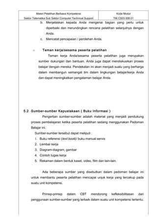 Materi Pelatihan Berbasis Kompetensi                     Kode Modul
Sektor Telematika Sub Sektor Computer Technical Support           TIK.CS03.008.01
              b. Menjelaskan kepada Anda mengenai bagian yang perlu untuk
                    diperbaiki dan merundingkan rencana pelatihan selanjutnya dengan
                    Anda.
              c. Mencatat pencapaian / perolehan Anda.


       o        Teman kerja/sesama peserta pelatihan
                     Teman kerja Anda/sesama peserta pelatihan juga merupakan
            sumber dukungan dan bantuan. Anda juga dapat mendiskusikan proses
            belajar dengan mereka. Pendekatan ini akan menjadi suatu yang berharga
            dalam membangun semangat tim dalam lingkungan belajar/kerja Anda
            dan dapat meningkatkan pengalaman belajar Anda.




5.2 Sumber-sumber Kepustakaan ( Buku Informasi )
               Pengertian sumber-sumber adalah material yang menjadi pendukung
     proses pembelajaran ketika peserta pelatihan sedang menggunakan Pedoman
     Belajar ini.
        Sumber-sumber tersebut dapat meliputi :
        1. Buku referensi (text book)/ buku manual servis
        2. Lembar kerja
        3. Diagram-diagram, gambar
        4. Contoh tugas kerja
        5. Rekaman dalam bentuk kaset, video, film dan lain-lain.


               Ada beberapa sumber yang disebutkan dalam pedoman belajar ini
     untuk membantu peserta pelatihan mencapai unjuk kerja yang tercakup pada
     suatu unit kompetensi.


               Prinsip-prinsip     dalam      CBT    mendorong   kefleksibilitasan   dari
     penggunaan sumber-sumber yang terbaik dalam suatu unit kompetensi tertentu,
 