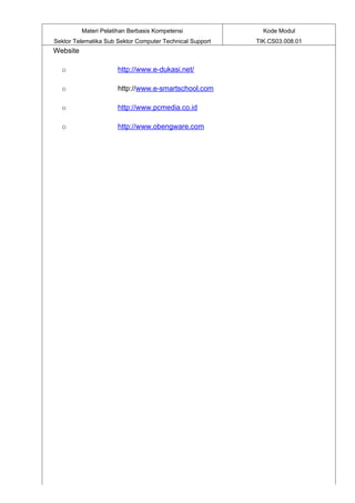 Materi Pelatihan Berbasis Kompetensi              Kode Modul
Sektor Telematika Sub Sektor Computer Technical Support   TIK.CS03.008.01
Website

  o                   http://www.e-dukasi.net/

  o                   http://www.e-smartschool.com

  o                   http://www.pcmedia.co.id

  o                   http://www.obengware.com
 