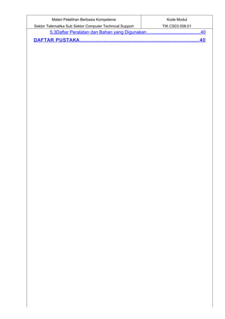 Materi Pelatihan Berbasis Kompetensi                             Kode Modul
Sektor Telematika Sub Sektor Computer Technical Support                 TIK.CS03.008.01
        5.3Daftar Peralatan dan Bahan yang Digunakan...........................................40
DAFTAR PUSTAKA ......................................................................... 40
 