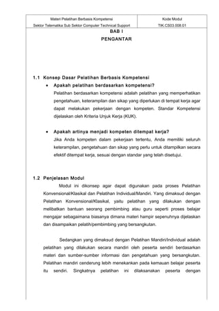 Materi Pelatihan Berbasis Kompetensi                           Kode Modul
Sektor Telematika Sub Sektor Computer Technical Support               TIK.CS03.008.01
                                             BAB I
                                        PENGANTAR




1.1 Konsep Dasar Pelatihan Berbasis Kompetensi
       •    Apakah pelatihan berdasarkan kompetensi?
            Pelatihan berdasarkan kompetensi adalah pelatihan yang memperhatikan
            pengetahuan, keterampilan dan sikap yang diperlukan di tempat kerja agar
            dapat melakukan pekerjaan dengan kompeten. Standar Kompetensi
            dijelaskan oleh Kriteria Unjuk Kerja (KUK).


       •    Apakah artinya menjadi kompeten ditempat kerja?
            Jika Anda kompeten dalam pekerjaan tertentu, Anda memiliki seluruh
            keterampilan, pengetahuan dan sikap yang perlu untuk ditampilkan secara
            efektif ditempat kerja, sesuai dengan standar yang telah disetujui.




1.2 Penjelasan Modul
               Modul ini dikonsep agar dapat digunakan pada proses Pelatihan
     Konvensional/Klasikal dan Pelatihan Individual/Mandiri. Yang dimaksud dengan
     Pelatihan Konvensional/Klasikal, yaitu pelatihan yang dilakukan dengan
     melibatkan bantuan seorang pembimbing atau guru seperti proses belajar
     mengajar sebagaimana biasanya dimana materi hampir sepenuhnya dijelaskan
     dan disampaikan pelatih/pembimbing yang bersangkutan.


                Sedangkan yang dimaksud dengan Pelatihan Mandiri/Individual adalah
     pelatihan yang dilakukan secara mandiri oleh peserta sendiri berdasarkan
     materi dan sumber-sumber informasi dan pengetahuan yang bersangkutan.
     Pelatihan mandiri cenderung lebih menekankan pada kemauan belajar peserta
     itu    sendiri.    Singkatnya      pelatihan    ini   dilaksanakan    peserta     dengan
 