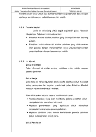 Materi Pelatihan Berbasis Kompetensi                           Kode Modul
Sektor Telematika Sub Sektor Computer Technical Support               TIK.CS03.008.01
     menambahkan unsur-unsur atau sumber-sumber yang diperlukan baik dengan
     usahanya sendiri maupun melalui bantuan dari pelatih.




     1.2.1 Desain Modul
                        Modul ini dirancang untuk dapat digunakan pada Pelatihan
              Klasikal dan Pelatihan Individual/mandiri :
              •     Pelatihan klasikal adalah pelatihan yang disampaikan oleh seorang
                    pelatih.
              •     Pelatihan individual/mandiri adalah pelatihan yang dilaksanakan
                    oleh peserta dengan menambahkan unsur-unsur/sumber-sumber
                    yang diperlukan dengan bantuan dari pelatih.




     1.2.2 Isi Modul
              Buku Informasi
              Buku informasi ini adalah sumber pelatihan untuk pelatih maupun
              peserta pelatihan.


              Buku Kerja
              Buku kerja ini harus digunakan oleh peserta pelatihan untuk mencatat
              setiap pertanyaan dan kegiatan praktik baik dalam Pelatihan Klasikal
              maupun Pelatihan Individual / mandiri.


              Buku ini diberikan kepada peserta pelatihan dan berisi:
                  • Kegiatan-kegiatan yang akan membantu peserta pelatihan untuk
                    mempelajari dan memahami informasi.
                  • Kegiatan   pemeriksaan       yang     digunakan     untuk    memonitor
                    pencapaian keterampilan peserta pelatihan.
                  • Kegiatan penilaian untuk menilai kemampuan peserta pelatihan
                    dalam melaksanakan praktik kerja.


              Buku Penilaian
 