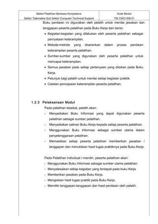 Materi Pelatihan Berbasis Kompetensi                          Kode Modul
Sektor Telematika Sub Sektor Computer Technical Support              TIK.CS03.008.01
              Buku penilaian ini digunakan oleh pelatih untuk menilai jawaban dan
              tanggapan peserta pelatihan pada Buku Kerja dan berisi:
                • Kegiatan-kegiatan yang dilakukan oleh peserta pelatihan sebagai
                    pernyataan keterampilan.
                • Metode-metode        yang     disarankan   dalam     proses    penilaian
                    keterampilan peserta pelatihan.
                • Sumber-sumber yang digunakan oleh peserta pelatihan untuk
                    mencapai keterampilan.
                • Semua jawaban pada setiap pertanyaan yang diisikan pada Buku
                    Kerja.
                • Petunjuk bagi pelatih untuk menilai setiap kegiatan praktik.
                • Catatan pencapaian keterampilan peserta pelatihan.




     1.2.3 Pelaksanaan Modul
                Pada pelatihan klasikal, pelatih akan:
                -    Menyediakan Buku Informasi yang dapat digunakan peserta
                     pelatihan sebagai sumber pelatihan.
                -    Menyediakan salinan Buku Kerja kepada setiap peserta pelatihan.
                -    Menggunakan Buku Informasi sebagai sumber utama dalam
                     penyelenggaraan pelatihan.
                -    Memastikan setiap peserta pelatihan memberikan jawaban /
                     tanggapan dan menuliskan hasil tugas praktiknya pada Buku Kerja.


                Pada Pelatihan individual / mandiri, peserta pelatihan akan:
                - Menggunakan Buku Informasi sebagai sumber utama pelatihan.
                - Menyelesaikan setiap kegiatan yang terdapat pada buku Kerja.
                - Memberikan jawaban pada Buku Kerja.
                - Mengisikan hasil tugas praktik pada Buku Kerja.
                - Memiliki tanggapan-tanggapan dan hasil penilaian oleh pelatih.
 