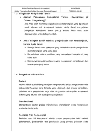 Materi Pelatihan Berbasis Kompetensi                              Kode Modul
Sektor Telematika Sub Sektor Computer Technical Support                    TIK.CS03.008.01
1.3 Pengakuan Kompetensi Terkini
       •    Apakah       Pengakuan         Kompetensi           Terkini     ( Recognition      of
            Current Competency )?
              Jika Anda telah memiliki pengetahuan dan keterampilan yang diperlukan
              untuk elemen unit kompetensi tertentu, Anda dapat mengajukan
              pengakuan      kompetensi      terkini   (RCC).    Berarti     Anda   tidak    akan
              dipersyaratkan untuk belajar kembali.


       •    Anda mungkin sudah memiliki pengetahuan dan keterampilan,
            karena Anda telah:
              a. Bekerja dalam suatu pekerjaan yang memerlukan suatu pengetahuan
                  dan keterampilan yang sama atau
              b. Berpartisipasi dalam pelatihan yang mempelajari kompetensi yang
                  sama atau
              c. Mempunyai pengalaman lainnya yang mengajarkan pengetahuan dan
                  keterampilan yang sama.




1.4 Pengertian Istilah-Istilah


     Profesi
     Profesi adalah suatu bidang pekerjaan yang menuntut sikap, pengetahuan serta
     keterampilan/keahlian kerja tertentu yang diperoleh dari proses pendidikan,
     pelatihan serta pengalaman kerja atau penguasaan sekumpulan kompetensi
     tertentu yang dituntut oleh suatu pekerjaan/jabatan.


     Standardisasi
     Standardisasi adalah proses merumuskan, menetapkan serta menerapkan
     suatu standar tertentu.


     Penilaian / Uji Kompetensi
     Penilaian atau Uji Kompetensi adalah proses pengumpulan bukti melalui
     perencanaan, pelaksanaan dan peninjauan ulang (review) penilaian serta
 