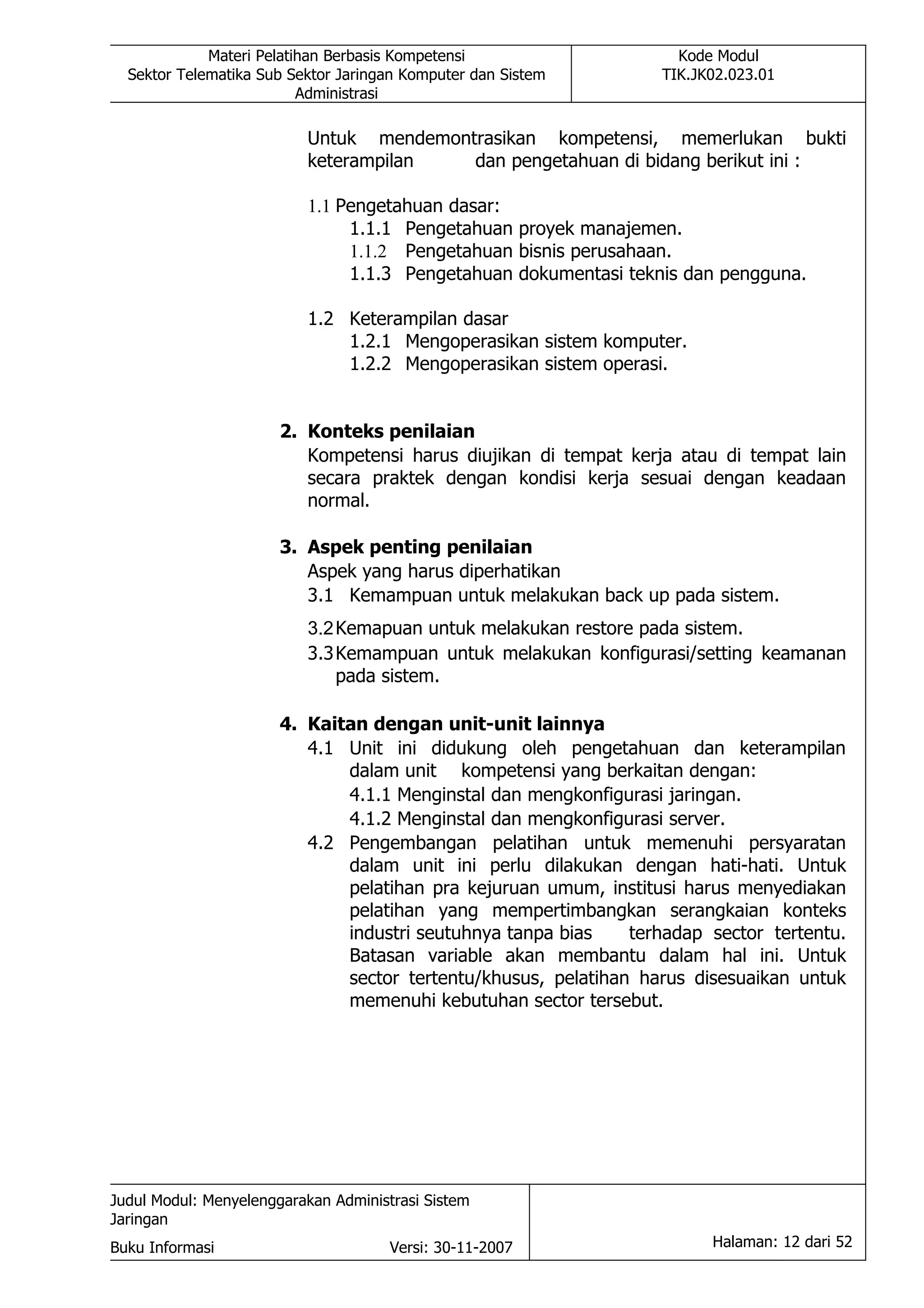 Materi Pelatihan Berbasis Kompetensi                   Kode Modul
  Sektor Telematika Sub Sektor Jaringan Komputer dan Sistem       TIK.JK02.023.01
                          Administrasi

                          Untuk mendemontrasikan kompetensi, memerlukan bukti
                          keterampilan   dan pengetahuan di bidang berikut ini :

                          1.1 Pengetahuan dasar:
                               1.1.1 Pengetahuan proyek manajemen.
                               1.1.2 Pengetahuan bisnis perusahaan.
                               1.1.3 Pengetahuan dokumentasi teknis dan pengguna.

                          1.2 Keterampilan dasar
                              1.2.1 Mengoperasikan sistem komputer.
                              1.2.2 Mengoperasikan sistem operasi.


                       2. Konteks penilaian
                          Kompetensi harus diujikan di tempat kerja atau di tempat lain
                          secara praktek dengan kondisi kerja sesuai dengan keadaan
                          normal.

                       3. Aspek penting penilaian
                          Aspek yang harus diperhatikan
                          3.1 Kemampuan untuk melakukan back up pada sistem.
                          3.2 Kemapuan untuk melakukan restore pada sistem.
                          3.3 Kemampuan untuk melakukan konfigurasi/setting keamanan
                              pada sistem.

                       4. Kaitan dengan unit-unit lainnya
                          4.1 Unit ini didukung oleh pengetahuan dan keterampilan
                              dalam unit kompetensi yang berkaitan dengan:
                              4.1.1 Menginstal dan mengkonfigurasi jaringan.
                              4.1.2 Menginstal dan mengkonfigurasi server.
                          4.2 Pengembangan pelatihan untuk memenuhi persyaratan
                              dalam unit ini perlu dilakukan dengan hati-hati. Untuk
                              pelatihan pra kejuruan umum, institusi harus menyediakan
                              pelatihan yang mempertimbangkan serangkaian konteks
                              industri seutuhnya tanpa bias    terhadap sector tertentu.
                              Batasan variable akan membantu dalam hal ini. Untuk
                              sector tertentu/khusus, pelatihan harus disesuaikan untuk
                              memenuhi kebutuhan sector tersebut.




Judul Modul: Menyelenggarakan Administrasi Sistem
Jaringan
Buku Informasi                        Versi: 30-11-2007                 Halaman: 12 dari 52
 