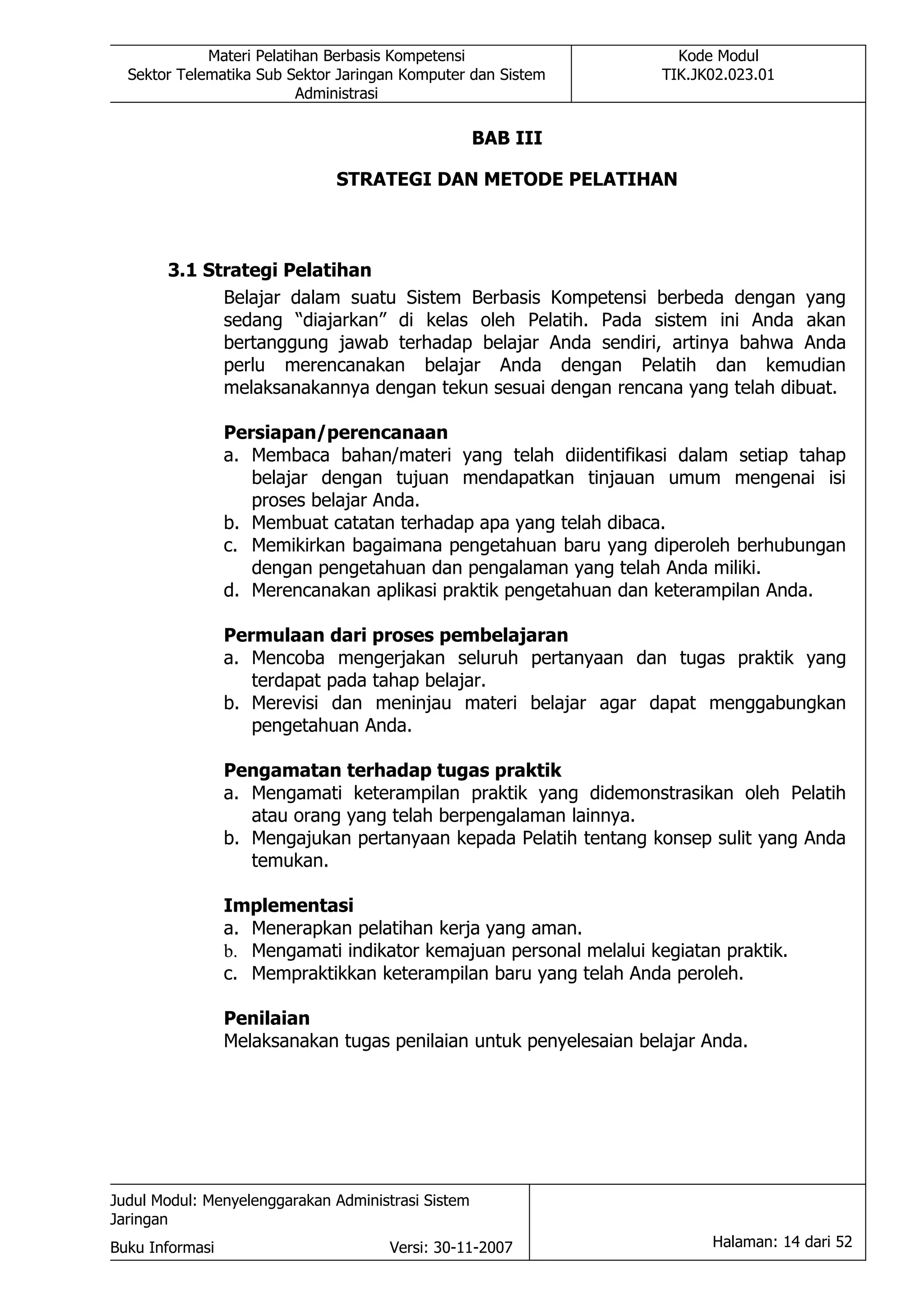 Materi Pelatihan Berbasis Kompetensi                     Kode Modul
  Sektor Telematika Sub Sektor Jaringan Komputer dan Sistem         TIK.JK02.023.01
                          Administrasi

                                                    BAB III

                              STRATEGI DAN METODE PELATIHAN



       3.1 Strategi Pelatihan
             Belajar dalam suatu Sistem Berbasis Kompetensi berbeda dengan yang
             sedang “diajarkan” di kelas oleh Pelatih. Pada sistem ini Anda akan
             bertanggung jawab terhadap belajar Anda sendiri, artinya bahwa Anda
             perlu merencanakan belajar Anda dengan Pelatih dan kemudian
             melaksanakannya dengan tekun sesuai dengan rencana yang telah dibuat.

                 Persiapan/perencanaan
                 a. Membaca bahan/materi yang telah diidentifikasi dalam setiap tahap
                    belajar dengan tujuan mendapatkan tinjauan umum mengenai isi
                    proses belajar Anda.
                 b. Membuat catatan terhadap apa yang telah dibaca.
                 c. Memikirkan bagaimana pengetahuan baru yang diperoleh berhubungan
                    dengan pengetahuan dan pengalaman yang telah Anda miliki.
                 d. Merencanakan aplikasi praktik pengetahuan dan keterampilan Anda.

                 Permulaan dari proses pembelajaran
                 a. Mencoba mengerjakan seluruh pertanyaan dan tugas praktik yang
                    terdapat pada tahap belajar.
                 b. Merevisi dan meninjau materi belajar agar dapat menggabungkan
                    pengetahuan Anda.

                 Pengamatan terhadap tugas praktik
                 a. Mengamati keterampilan praktik yang didemonstrasikan oleh Pelatih
                    atau orang yang telah berpengalaman lainnya.
                 b. Mengajukan pertanyaan kepada Pelatih tentang konsep sulit yang Anda
                    temukan.

                 Implementasi
                 a. Menerapkan pelatihan kerja yang aman.
                 b. Mengamati indikator kemajuan personal melalui kegiatan praktik.
                 c. Mempraktikkan keterampilan baru yang telah Anda peroleh.

                 Penilaian
                 Melaksanakan tugas penilaian untuk penyelesaian belajar Anda.




Judul Modul: Menyelenggarakan Administrasi Sistem
Jaringan
Buku Informasi                        Versi: 30-11-2007                   Halaman: 14 dari 52
 