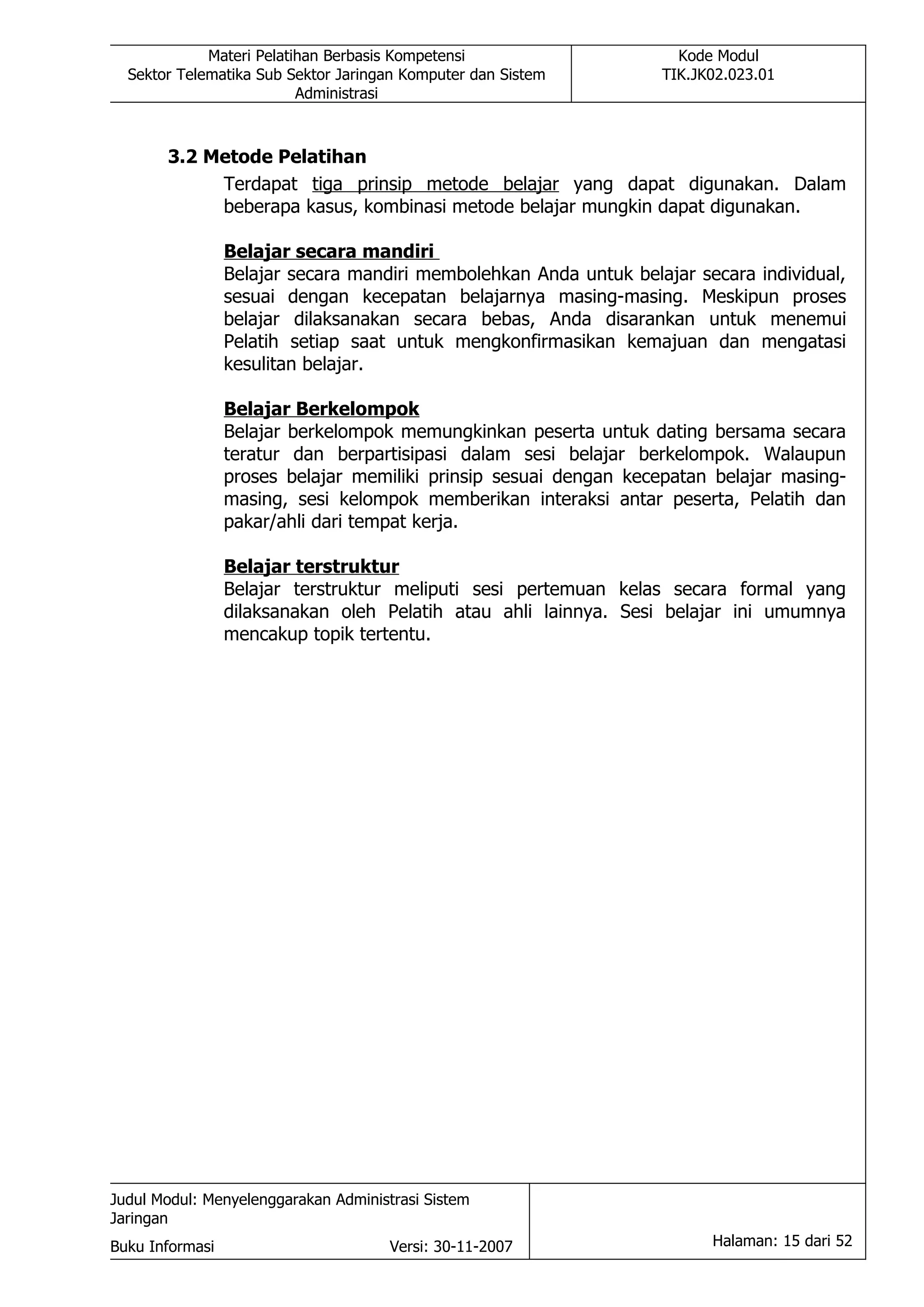 Materi Pelatihan Berbasis Kompetensi                    Kode Modul
  Sektor Telematika Sub Sektor Jaringan Komputer dan Sistem        TIK.JK02.023.01
                          Administrasi



       3.2 Metode Pelatihan
            Terdapat tiga prinsip metode belajar yang dapat digunakan. Dalam
            beberapa kasus, kombinasi metode belajar mungkin dapat digunakan.

                 Belajar secara mandiri
                 Belajar secara mandiri membolehkan Anda untuk belajar secara individual,
                 sesuai dengan kecepatan belajarnya masing-masing. Meskipun proses
                 belajar dilaksanakan secara bebas, Anda disarankan untuk menemui
                 Pelatih setiap saat untuk mengkonfirmasikan kemajuan dan mengatasi
                 kesulitan belajar.

                 Belajar Berkelompok
                 Belajar berkelompok memungkinkan peserta untuk dating bersama secara
                 teratur dan berpartisipasi dalam sesi belajar berkelompok. Walaupun
                 proses belajar memiliki prinsip sesuai dengan kecepatan belajar masing-
                 masing, sesi kelompok memberikan interaksi antar peserta, Pelatih dan
                 pakar/ahli dari tempat kerja.

                 Belajar terstruktur
                 Belajar terstruktur meliputi sesi pertemuan kelas secara formal yang
                 dilaksanakan oleh Pelatih atau ahli lainnya. Sesi belajar ini umumnya
                 mencakup topik tertentu.




Judul Modul: Menyelenggarakan Administrasi Sistem
Jaringan
Buku Informasi                        Versi: 30-11-2007                  Halaman: 15 dari 52
 