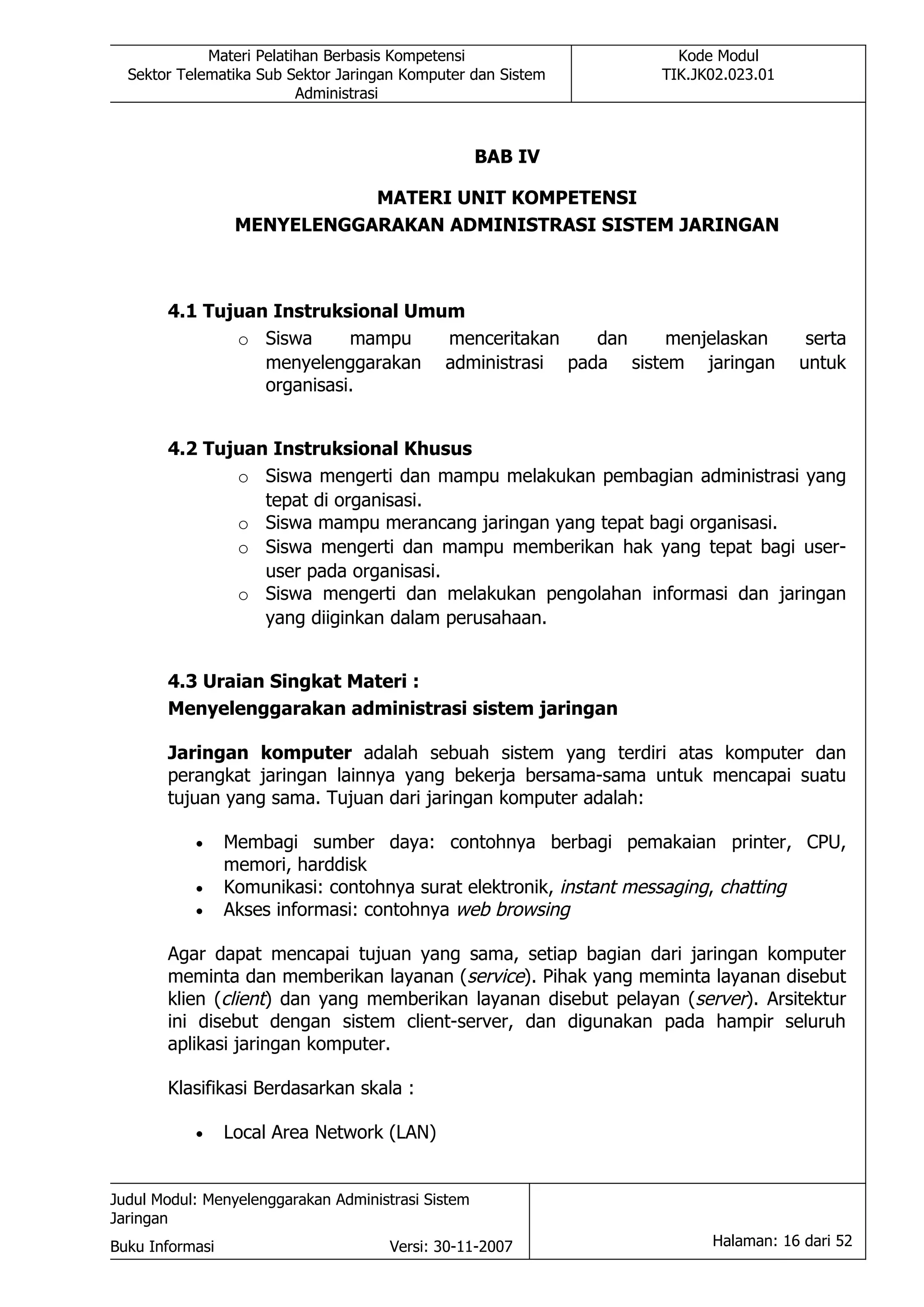 Materi Pelatihan Berbasis Kompetensi                 Kode Modul
  Sektor Telematika Sub Sektor Jaringan Komputer dan Sistem     TIK.JK02.023.01
                          Administrasi



                                                    BAB IV

                             MATERI UNIT KOMPETENSI
                  MENYELENGGARAKAN ADMINISTRASI SISTEM JARINGAN



       4.1 Tujuan Instruksional Umum
              o Siswa      mampu   menceritakan   dan    menjelaskan               serta
                 menyelenggarakan administrasi pada sistem jaringan               untuk
                 organisasi.


       4.2 Tujuan Instruksional Khusus
              o Siswa mengerti dan mampu melakukan pembagian administrasi yang
                 tepat di organisasi.
              o Siswa mampu merancang jaringan yang tepat bagi organisasi.
              o Siswa mengerti dan mampu memberikan hak yang tepat bagi user-
                 user pada organisasi.
              o Siswa mengerti dan melakukan pengolahan informasi dan jaringan
                 yang diiginkan dalam perusahaan.


       4.3 Uraian Singkat Materi :
       Menyelenggarakan administrasi sistem jaringan

       Jaringan komputer adalah sebuah sistem yang terdiri atas komputer dan
       perangkat jaringan lainnya yang bekerja bersama-sama untuk mencapai suatu
       tujuan yang sama. Tujuan dari jaringan komputer adalah:

           •     Membagi sumber daya: contohnya berbagi pemakaian printer, CPU,
                 memori, harddisk
           •     Komunikasi: contohnya surat elektronik, instant messaging, chatting
           •     Akses informasi: contohnya web browsing

       Agar dapat mencapai tujuan yang sama, setiap bagian dari jaringan komputer
       meminta dan memberikan layanan (service). Pihak yang meminta layanan disebut
       klien (client) dan yang memberikan layanan disebut pelayan (server). Arsitektur
       ini disebut dengan sistem client-server, dan digunakan pada hampir seluruh
       aplikasi jaringan komputer.

       Klasifikasi Berdasarkan skala :

           •     Local Area Network (LAN)


Judul Modul: Menyelenggarakan Administrasi Sistem
Jaringan
Buku Informasi                        Versi: 30-11-2007               Halaman: 16 dari 52
 