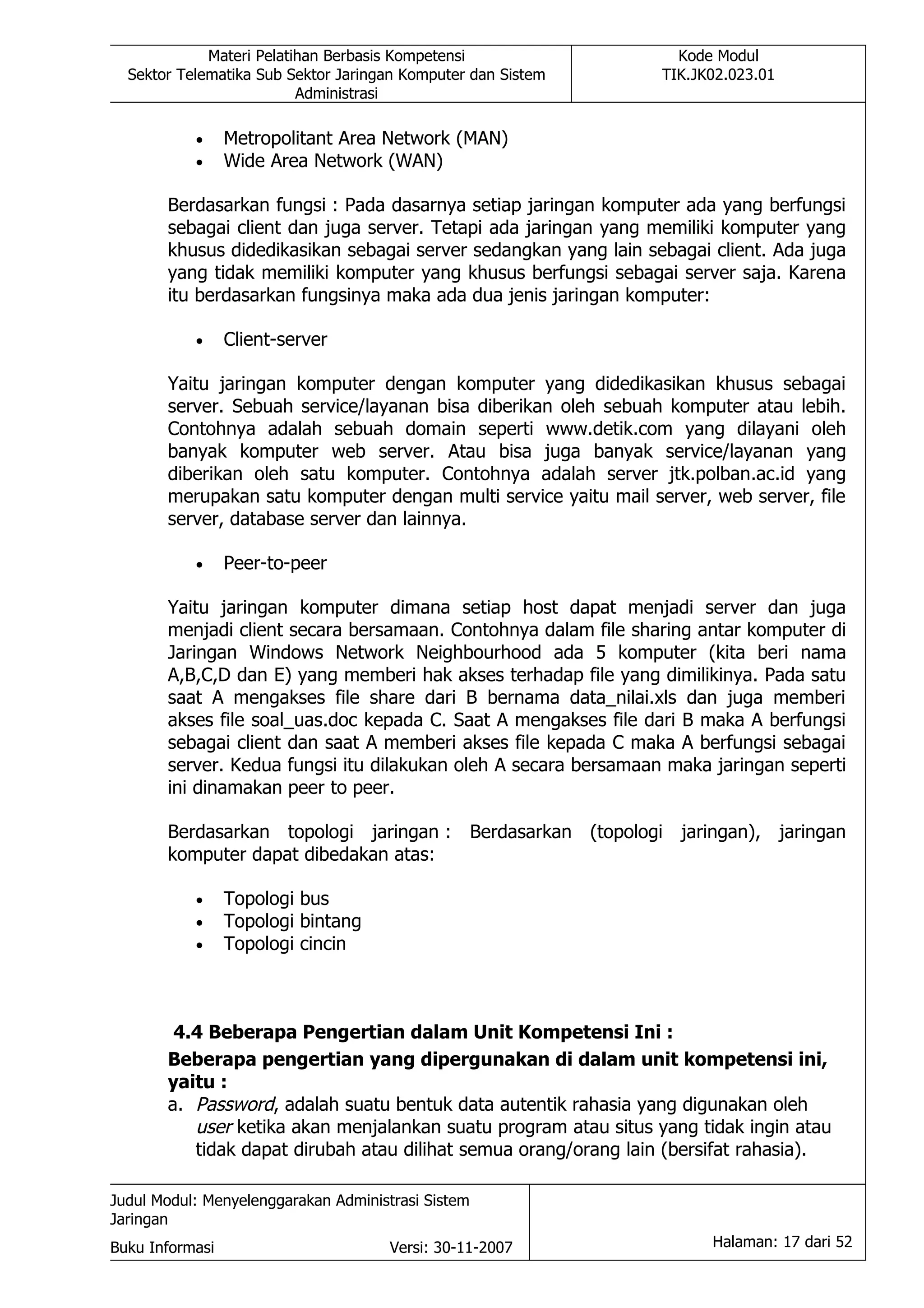 Materi Pelatihan Berbasis Kompetensi                  Kode Modul
  Sektor Telematika Sub Sektor Jaringan Komputer dan Sistem      TIK.JK02.023.01
                          Administrasi

           •     Metropolitant Area Network (MAN)
           •     Wide Area Network (WAN)

       Berdasarkan fungsi : Pada dasarnya setiap jaringan komputer ada yang berfungsi
       sebagai client dan juga server. Tetapi ada jaringan yang memiliki komputer yang
       khusus didedikasikan sebagai server sedangkan yang lain sebagai client. Ada juga
       yang tidak memiliki komputer yang khusus berfungsi sebagai server saja. Karena
       itu berdasarkan fungsinya maka ada dua jenis jaringan komputer:

           •     Client-server

       Yaitu jaringan komputer dengan komputer yang didedikasikan khusus sebagai
       server. Sebuah service/layanan bisa diberikan oleh sebuah komputer atau lebih.
       Contohnya adalah sebuah domain seperti www.detik.com yang dilayani oleh
       banyak komputer web server. Atau bisa juga banyak service/layanan yang
       diberikan oleh satu komputer. Contohnya adalah server jtk.polban.ac.id yang
       merupakan satu komputer dengan multi service yaitu mail server, web server, file
       server, database server dan lainnya.

           •     Peer-to-peer

       Yaitu jaringan komputer dimana setiap host dapat menjadi server dan juga
       menjadi client secara bersamaan. Contohnya dalam file sharing antar komputer di
       Jaringan Windows Network Neighbourhood ada 5 komputer (kita beri nama
       A,B,C,D dan E) yang memberi hak akses terhadap file yang dimilikinya. Pada satu
       saat A mengakses file share dari B bernama data_nilai.xls dan juga memberi
       akses file soal_uas.doc kepada C. Saat A mengakses file dari B maka A berfungsi
       sebagai client dan saat A memberi akses file kepada C maka A berfungsi sebagai
       server. Kedua fungsi itu dilakukan oleh A secara bersamaan maka jaringan seperti
       ini dinamakan peer to peer.

       Berdasarkan topologi jaringan : Berdasarkan (topologi jaringan), jaringan
       komputer dapat dibedakan atas:

           •     Topologi bus
           •     Topologi bintang
           •     Topologi cincin



        4.4 Beberapa Pengertian dalam Unit Kompetensi Ini :
       Beberapa pengertian yang dipergunakan di dalam unit kompetensi ini,
       yaitu :
       a. Password, adalah suatu bentuk data autentik rahasia yang digunakan oleh
          user ketika akan menjalankan suatu program atau situs yang tidak ingin atau
          tidak dapat dirubah atau dilihat semua orang/orang lain (bersifat rahasia).

Judul Modul: Menyelenggarakan Administrasi Sistem
Jaringan
Buku Informasi                        Versi: 30-11-2007                Halaman: 17 dari 52
 