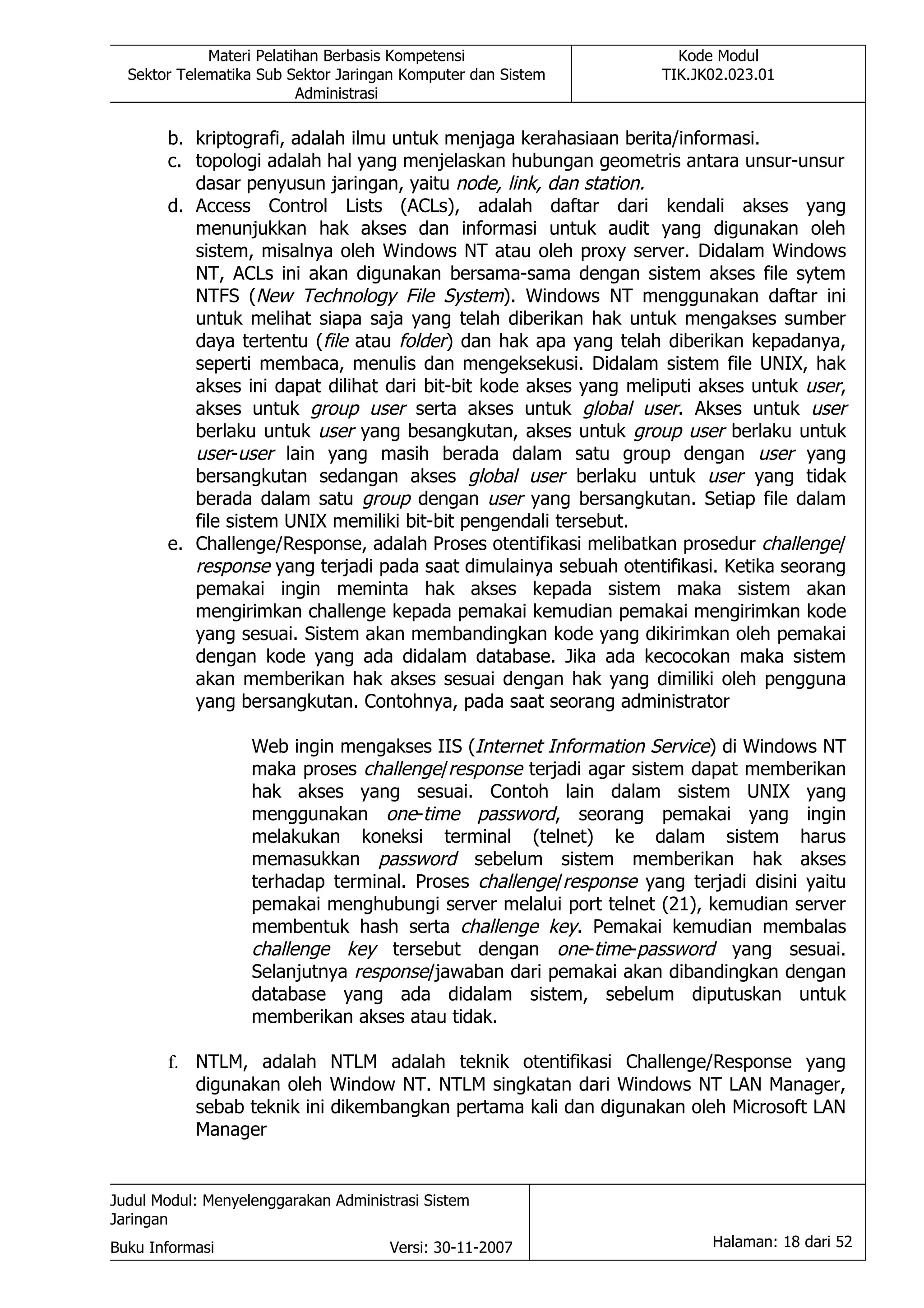 Materi Pelatihan Berbasis Kompetensi                    Kode Modul
  Sektor Telematika Sub Sektor Jaringan Komputer dan Sistem        TIK.JK02.023.01
                          Administrasi

       b. kriptografi, adalah ilmu untuk menjaga kerahasiaan berita/informasi.
       c. topologi adalah hal yang menjelaskan hubungan geometris antara unsur-unsur
          dasar penyusun jaringan, yaitu node, link, dan station.
       d. Access Control Lists (ACLs), adalah daftar dari kendali akses yang
          menunjukkan hak akses dan informasi untuk audit yang digunakan oleh
          sistem, misalnya oleh Windows NT atau oleh proxy server. Didalam Windows
          NT, ACLs ini akan digunakan bersama-sama dengan sistem akses file sytem
          NTFS (New Technology File System). Windows NT menggunakan daftar ini
          untuk melihat siapa saja yang telah diberikan hak untuk mengakses sumber
          daya tertentu (file atau folder) dan hak apa yang telah diberikan kepadanya,
          seperti membaca, menulis dan mengeksekusi. Didalam sistem file UNIX, hak
          akses ini dapat dilihat dari bit-bit kode akses yang meliputi akses untuk user,
          akses untuk group user serta akses untuk global user. Akses untuk user
          berlaku untuk user yang besangkutan, akses untuk group user berlaku untuk
          user-user lain yang masih berada dalam satu group dengan user yang
          bersangkutan sedangan akses global user berlaku untuk user yang tidak
          berada dalam satu group dengan user yang bersangkutan. Setiap file dalam
          file sistem UNIX memiliki bit-bit pengendali tersebut.
       e. Challenge/Response, adalah Proses otentifikasi melibatkan prosedur challenge/
          response yang terjadi pada saat dimulainya sebuah otentifikasi. Ketika seorang
          pemakai ingin meminta hak akses kepada sistem maka sistem akan
          mengirimkan challenge kepada pemakai kemudian pemakai mengirimkan kode
          yang sesuai. Sistem akan membandingkan kode yang dikirimkan oleh pemakai
          dengan kode yang ada didalam database. Jika ada kecocokan maka sistem
          akan memberikan hak akses sesuai dengan hak yang dimiliki oleh pengguna
          yang bersangkutan. Contohnya, pada saat seorang administrator

                   Web ingin mengakses IIS (Internet Information Service) di Windows NT
                   maka proses challenge/response terjadi agar sistem dapat memberikan
                   hak akses yang sesuai. Contoh lain dalam sistem UNIX yang
                   menggunakan one-time password, seorang pemakai yang ingin
                   melakukan koneksi terminal (telnet) ke dalam sistem harus
                   memasukkan password sebelum sistem memberikan hak akses
                   terhadap terminal. Proses challenge/response yang terjadi disini yaitu
                   pemakai menghubungi server melalui port telnet (21), kemudian server
                   membentuk hash serta challenge key. Pemakai kemudian membalas
                   challenge key tersebut dengan one-time-password yang sesuai.
                   Selanjutnya response/jawaban dari pemakai akan dibandingkan dengan
                   database yang ada didalam sistem, sebelum diputuskan untuk
                   memberikan akses atau tidak.

       f. NTLM, adalah NTLM adalah teknik otentifikasi Challenge/Response yang
          digunakan oleh Window NT. NTLM singkatan dari Windows NT LAN Manager,
          sebab teknik ini dikembangkan pertama kali dan digunakan oleh Microsoft LAN
          Manager


Judul Modul: Menyelenggarakan Administrasi Sistem
Jaringan
Buku Informasi                        Versi: 30-11-2007                  Halaman: 18 dari 52
 