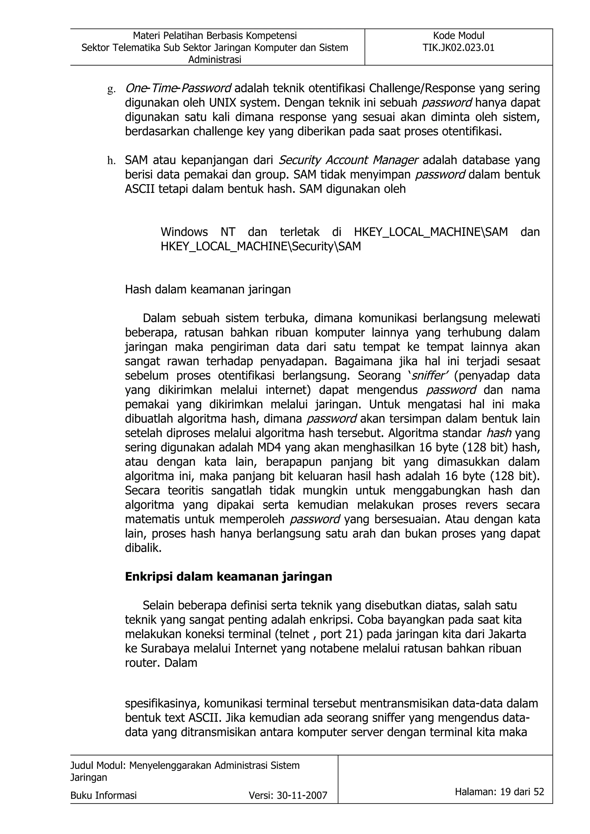 Materi Pelatihan Berbasis Kompetensi                     Kode Modul
  Sektor Telematika Sub Sektor Jaringan Komputer dan Sistem         TIK.JK02.023.01
                          Administrasi

       g. One-Time-Password adalah teknik otentifikasi Challenge/Response yang sering
          digunakan oleh UNIX system. Dengan teknik ini sebuah password hanya dapat
          digunakan satu kali dimana response yang sesuai akan diminta oleh sistem,
          berdasarkan challenge key yang diberikan pada saat proses otentifikasi.

       h. SAM atau kepanjangan dari Security Account Manager adalah database yang
          berisi data pemakai dan group. SAM tidak menyimpan password dalam bentuk
          ASCII tetapi dalam bentuk hash. SAM digunakan oleh


                   Windows NT dan terletak di HKEY_LOCAL_MACHINESAM                   dan
                   HKEY_LOCAL_MACHINESecuritySAM


           Hash dalam keamanan jaringan

               Dalam sebuah sistem terbuka, dimana komunikasi berlangsung melewati
           beberapa, ratusan bahkan ribuan komputer lainnya yang terhubung dalam
           jaringan maka pengiriman data dari satu tempat ke tempat lainnya akan
           sangat rawan terhadap penyadapan. Bagaimana jika hal ini terjadi sesaat
           sebelum proses otentifikasi berlangsung. Seorang ‘sniffer’ (penyadap data
           yang dikirimkan melalui internet) dapat mengendus password dan nama
           pemakai yang dikirimkan melalui jaringan. Untuk mengatasi hal ini maka
           dibuatlah algoritma hash, dimana password akan tersimpan dalam bentuk lain
           setelah diproses melalui algoritma hash tersebut. Algoritma standar hash yang
           sering digunakan adalah MD4 yang akan menghasilkan 16 byte (128 bit) hash,
           atau dengan kata lain, berapapun panjang bit yang dimasukkan dalam
           algoritma ini, maka panjang bit keluaran hasil hash adalah 16 byte (128 bit).
           Secara teoritis sangatlah tidak mungkin untuk menggabungkan hash dan
           algoritma yang dipakai serta kemudian melakukan proses revers secara
           matematis untuk memperoleh password yang bersesuaian. Atau dengan kata
           lain, proses hash hanya berlangsung satu arah dan bukan proses yang dapat
           dibalik.

           Enkripsi dalam keamanan jaringan

              Selain beberapa definisi serta teknik yang disebutkan diatas, salah satu
           teknik yang sangat penting adalah enkripsi. Coba bayangkan pada saat kita
           melakukan koneksi terminal (telnet , port 21) pada jaringan kita dari Jakarta
           ke Surabaya melalui Internet yang notabene melalui ratusan bahkan ribuan
           router. Dalam


           spesifikasinya, komunikasi terminal tersebut mentransmisikan data-data dalam
           bentuk text ASCII. Jika kemudian ada seorang sniffer yang mengendus data-
           data yang ditransmisikan antara komputer server dengan terminal kita maka

Judul Modul: Menyelenggarakan Administrasi Sistem
Jaringan
Buku Informasi                        Versi: 30-11-2007                   Halaman: 19 dari 52
 