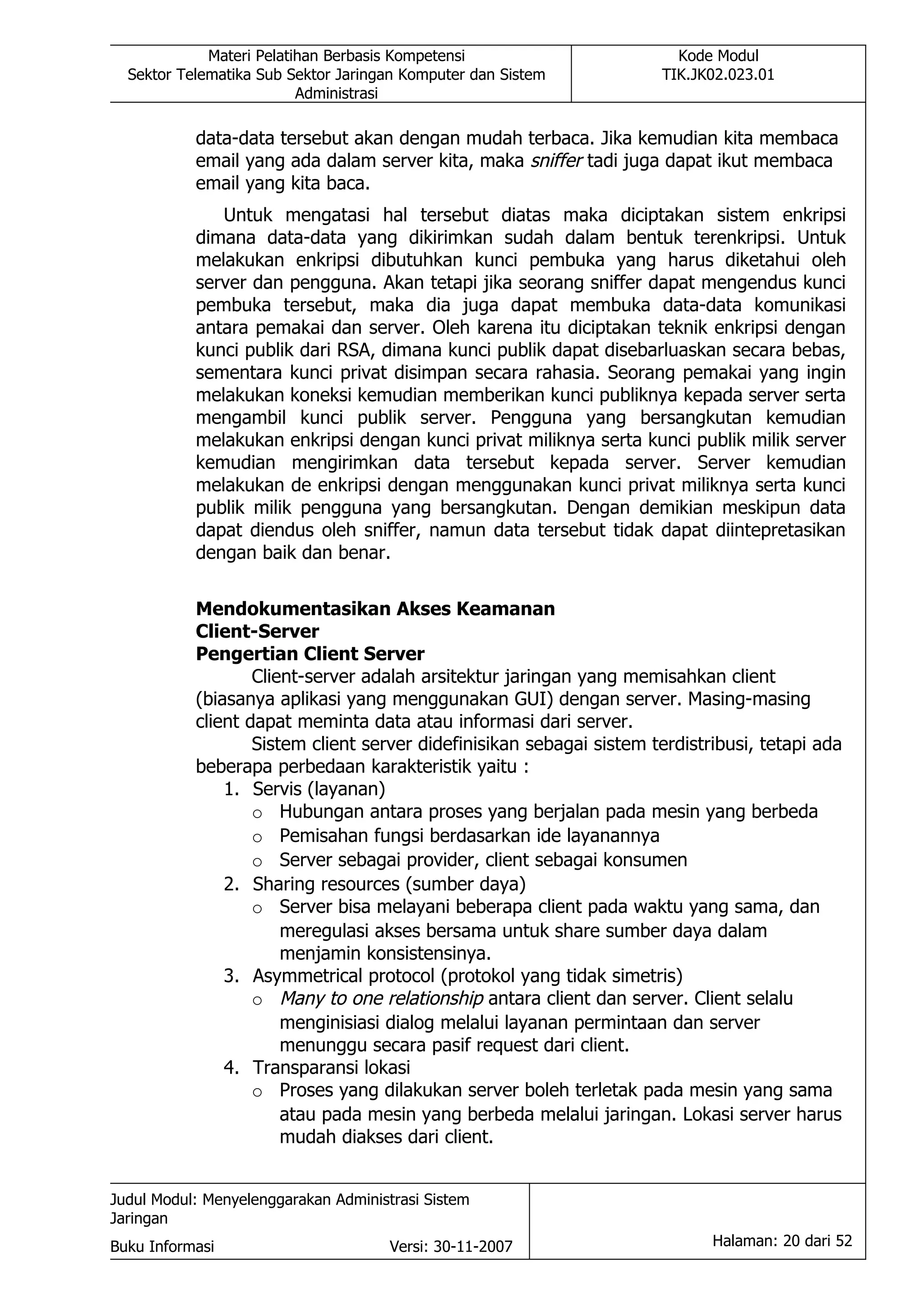 Materi Pelatihan Berbasis Kompetensi                       Kode Modul
  Sektor Telematika Sub Sektor Jaringan Komputer dan Sistem           TIK.JK02.023.01
                          Administrasi

           data-data tersebut akan dengan mudah terbaca. Jika kemudian kita membaca
           email yang ada dalam server kita, maka sniffer tadi juga dapat ikut membaca
           email yang kita baca.
              Untuk mengatasi hal tersebut diatas maka diciptakan sistem enkripsi
           dimana data-data yang dikirimkan sudah dalam bentuk terenkripsi. Untuk
           melakukan enkripsi dibutuhkan kunci pembuka yang harus diketahui oleh
           server dan pengguna. Akan tetapi jika seorang sniffer dapat mengendus kunci
           pembuka tersebut, maka dia juga dapat membuka data-data komunikasi
           antara pemakai dan server. Oleh karena itu diciptakan teknik enkripsi dengan
           kunci publik dari RSA, dimana kunci publik dapat disebarluaskan secara bebas,
           sementara kunci privat disimpan secara rahasia. Seorang pemakai yang ingin
           melakukan koneksi kemudian memberikan kunci publiknya kepada server serta
           mengambil kunci publik server. Pengguna yang bersangkutan kemudian
           melakukan enkripsi dengan kunci privat miliknya serta kunci publik milik server
           kemudian mengirimkan data tersebut kepada server. Server kemudian
           melakukan de enkripsi dengan menggunakan kunci privat miliknya serta kunci
           publik milik pengguna yang bersangkutan. Dengan demikian meskipun data
           dapat diendus oleh sniffer, namun data tersebut tidak dapat diintepretasikan
           dengan baik dan benar.


           Mendokumentasikan Akses Keamanan
           Client-Server
           Pengertian Client Server
                   Client-server adalah arsitektur jaringan yang memisahkan client
           (biasanya aplikasi yang menggunakan GUI) dengan server. Masing-masing
           client dapat meminta data atau informasi dari server.
                   Sistem client server didefinisikan sebagai sistem terdistribusi, tetapi ada
           beberapa perbedaan karakteristik yaitu :
               1. Servis (layanan)
                   o Hubungan antara proses yang berjalan pada mesin yang berbeda
                   o Pemisahan fungsi berdasarkan ide layanannya
                   o Server sebagai provider, client sebagai konsumen
               2. Sharing resources (sumber daya)
                   o Server bisa melayani beberapa client pada waktu yang sama, dan
                       meregulasi akses bersama untuk share sumber daya dalam
                       menjamin konsistensinya.
               3. Asymmetrical protocol (protokol yang tidak simetris)
                   o Many to one relationship antara client dan server. Client selalu
                       menginisiasi dialog melalui layanan permintaan dan server
                       menunggu secara pasif request dari client.
               4. Transparansi lokasi
                   o Proses yang dilakukan server boleh terletak pada mesin yang sama
                       atau pada mesin yang berbeda melalui jaringan. Lokasi server harus
                       mudah diakses dari client.


Judul Modul: Menyelenggarakan Administrasi Sistem
Jaringan
Buku Informasi                        Versi: 30-11-2007                      Halaman: 20 dari 52
 