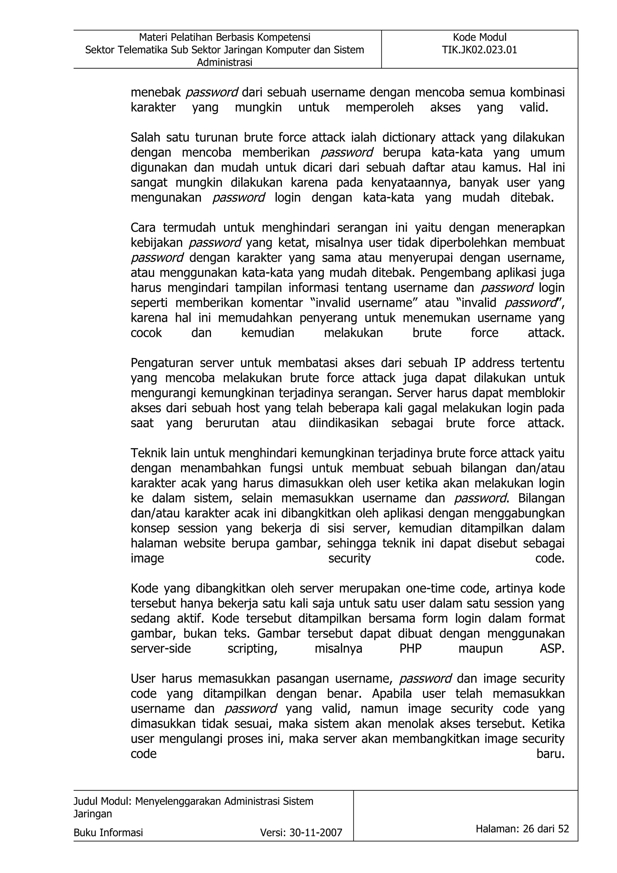 Materi Pelatihan Berbasis Kompetensi                   Kode Modul
  Sektor Telematika Sub Sektor Jaringan Komputer dan Sistem       TIK.JK02.023.01
                          Administrasi

           menebak password dari sebuah username dengan mencoba semua kombinasi
           karakter yang mungkin untuk memperoleh akses yang valid.

           Salah satu turunan brute force attack ialah dictionary attack yang dilakukan
           dengan mencoba memberikan password berupa kata-kata yang umum
           digunakan dan mudah untuk dicari dari sebuah daftar atau kamus. Hal ini
           sangat mungkin dilakukan karena pada kenyataannya, banyak user yang
           mengunakan password login dengan kata-kata yang mudah ditebak.

           Cara termudah untuk menghindari serangan ini yaitu dengan menerapkan
           kebijakan password yang ketat, misalnya user tidak diperbolehkan membuat
           password dengan karakter yang sama atau menyerupai dengan username,
           atau menggunakan kata-kata yang mudah ditebak. Pengembang aplikasi juga
           harus mengindari tampilan informasi tentang username dan password login
           seperti memberikan komentar “invalid username” atau “invalid password”,
           karena hal ini memudahkan penyerang untuk menemukan username yang
           cocok     dan     kemudian      melakukan       brute     force    attack.

           Pengaturan server untuk membatasi akses dari sebuah IP address tertentu
           yang mencoba melakukan brute force attack juga dapat dilakukan untuk
           mengurangi kemungkinan terjadinya serangan. Server harus dapat memblokir
           akses dari sebuah host yang telah beberapa kali gagal melakukan login pada
           saat yang berurutan atau diindikasikan sebagai brute force attack.

           Teknik lain untuk menghindari kemungkinan terjadinya brute force attack yaitu
           dengan menambahkan fungsi untuk membuat sebuah bilangan dan/atau
           karakter acak yang harus dimasukkan oleh user ketika akan melakukan login
           ke dalam sistem, selain memasukkan username dan password. Bilangan
           dan/atau karakter acak ini dibangkitkan oleh aplikasi dengan menggabungkan
           konsep session yang bekerja di sisi server, kemudian ditampilkan dalam
           halaman website berupa gambar, sehingga teknik ini dapat disebut sebagai
           image                              security                            code.

           Kode yang dibangkitkan oleh server merupakan one-time code, artinya kode
           tersebut hanya bekerja satu kali saja untuk satu user dalam satu session yang
           sedang aktif. Kode tersebut ditampilkan bersama form login dalam format
           gambar, bukan teks. Gambar tersebut dapat dibuat dengan menggunakan
           server-side      scripting,      misalnya        PHP       maupun        ASP.

           User harus memasukkan pasangan username, password dan image security
           code yang ditampilkan dengan benar. Apabila user telah memasukkan
           username dan password yang valid, namun image security code yang
           dimasukkan tidak sesuai, maka sistem akan menolak akses tersebut. Ketika
           user mengulangi proses ini, maka server akan membangkitkan image security
           code                                                               baru.


Judul Modul: Menyelenggarakan Administrasi Sistem
Jaringan
Buku Informasi                        Versi: 30-11-2007                 Halaman: 26 dari 52
 
