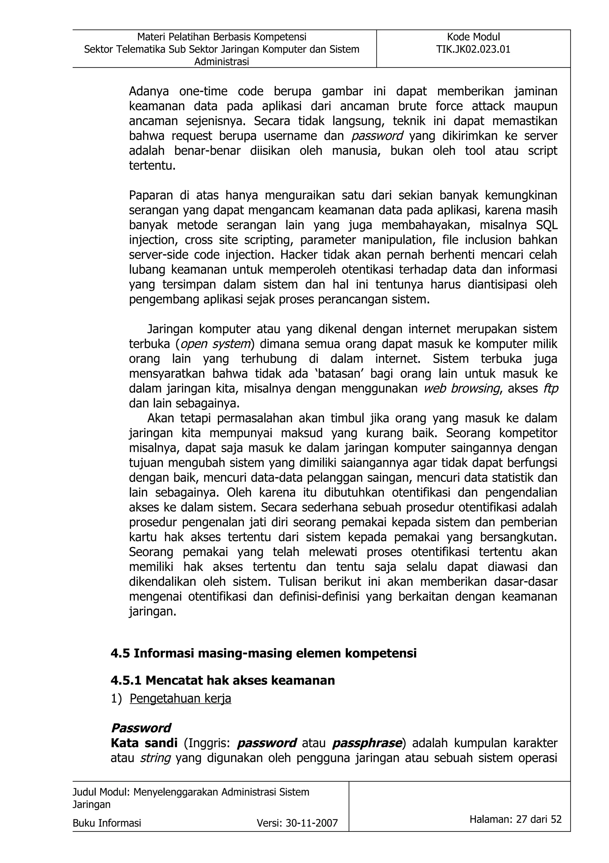 Materi Pelatihan Berbasis Kompetensi                   Kode Modul
  Sektor Telematika Sub Sektor Jaringan Komputer dan Sistem       TIK.JK02.023.01
                          Administrasi

           Adanya one-time code berupa gambar ini dapat memberikan jaminan
           keamanan data pada aplikasi dari ancaman brute force attack maupun
           ancaman sejenisnya. Secara tidak langsung, teknik ini dapat memastikan
           bahwa request berupa username dan password yang dikirimkan ke server
           adalah benar-benar diisikan oleh manusia, bukan oleh tool atau script
           tertentu.

           Paparan di atas hanya menguraikan satu dari sekian banyak kemungkinan
           serangan yang dapat mengancam keamanan data pada aplikasi, karena masih
           banyak metode serangan lain yang juga membahayakan, misalnya SQL
           injection, cross site scripting, parameter manipulation, file inclusion bahkan
           server-side code injection. Hacker tidak akan pernah berhenti mencari celah
           lubang keamanan untuk memperoleh otentikasi terhadap data dan informasi
           yang tersimpan dalam sistem dan hal ini tentunya harus diantisipasi oleh
           pengembang aplikasi sejak proses perancangan sistem.

               Jaringan komputer atau yang dikenal dengan internet merupakan sistem
           terbuka (open system) dimana semua orang dapat masuk ke komputer milik
           orang lain yang terhubung di dalam internet. Sistem terbuka juga
           mensyaratkan bahwa tidak ada ‘batasan’ bagi orang lain untuk masuk ke
           dalam jaringan kita, misalnya dengan menggunakan web browsing, akses ftp
           dan lain sebagainya.
               Akan tetapi permasalahan akan timbul jika orang yang masuk ke dalam
           jaringan kita mempunyai maksud yang kurang baik. Seorang kompetitor
           misalnya, dapat saja masuk ke dalam jaringan komputer saingannya dengan
           tujuan mengubah sistem yang dimiliki saiangannya agar tidak dapat berfungsi
           dengan baik, mencuri data-data pelanggan saingan, mencuri data statistik dan
           lain sebagainya. Oleh karena itu dibutuhkan otentifikasi dan pengendalian
           akses ke dalam sistem. Secara sederhana sebuah prosedur otentifikasi adalah
           prosedur pengenalan jati diri seorang pemakai kepada sistem dan pemberian
           kartu hak akses tertentu dari sistem kepada pemakai yang bersangkutan.
           Seorang pemakai yang telah melewati proses otentifikasi tertentu akan
           memiliki hak akses tertentu dan tentu saja selalu dapat diawasi dan
           dikendalikan oleh sistem. Tulisan berikut ini akan memberikan dasar-dasar
           mengenai otentifikasi dan definisi-definisi yang berkaitan dengan keamanan
           jaringan.


       4.5 Informasi masing-masing elemen kompetensi

       4.5.1 Mencatat hak akses keamanan
       1) Pengetahuan kerja

       Password
       Kata sandi (Inggris: password atau passphrase) adalah kumpulan karakter
       atau string yang digunakan oleh pengguna jaringan atau sebuah sistem operasi

Judul Modul: Menyelenggarakan Administrasi Sistem
Jaringan
Buku Informasi                        Versi: 30-11-2007                 Halaman: 27 dari 52
 