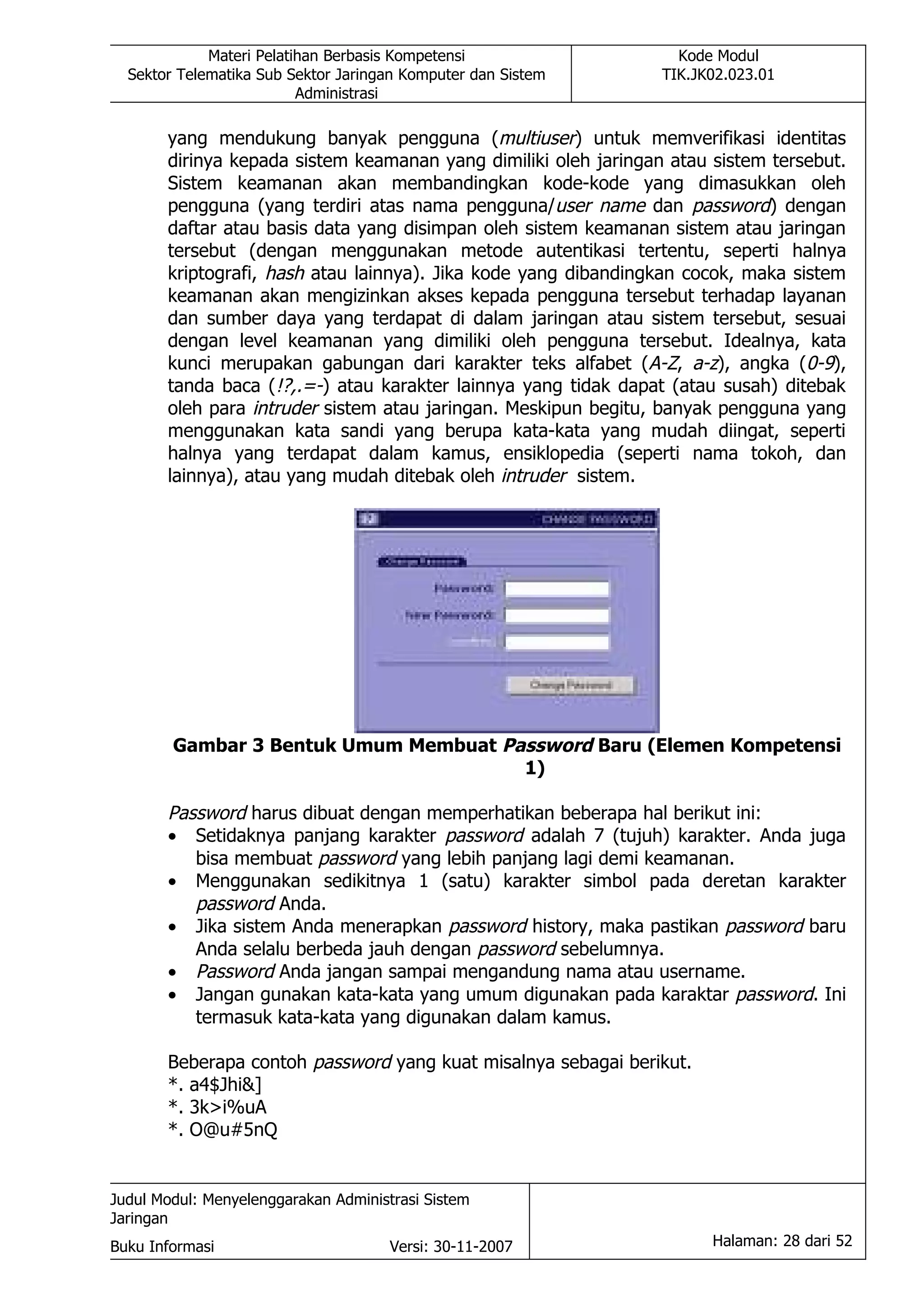 Materi Pelatihan Berbasis Kompetensi                  Kode Modul
  Sektor Telematika Sub Sektor Jaringan Komputer dan Sistem      TIK.JK02.023.01
                          Administrasi

       yang mendukung banyak pengguna (multiuser) untuk memverifikasi identitas
       dirinya kepada sistem keamanan yang dimiliki oleh jaringan atau sistem tersebut.
       Sistem keamanan akan membandingkan kode-kode yang dimasukkan oleh
       pengguna (yang terdiri atas nama pengguna/user name dan password) dengan
       daftar atau basis data yang disimpan oleh sistem keamanan sistem atau jaringan
       tersebut (dengan menggunakan metode autentikasi tertentu, seperti halnya
       kriptografi, hash atau lainnya). Jika kode yang dibandingkan cocok, maka sistem
       keamanan akan mengizinkan akses kepada pengguna tersebut terhadap layanan
       dan sumber daya yang terdapat di dalam jaringan atau sistem tersebut, sesuai
       dengan level keamanan yang dimiliki oleh pengguna tersebut. Idealnya, kata
       kunci merupakan gabungan dari karakter teks alfabet (A-Z, a-z), angka (0-9),
       tanda baca (!?,.=-) atau karakter lainnya yang tidak dapat (atau susah) ditebak
       oleh para intruder sistem atau jaringan. Meskipun begitu, banyak pengguna yang
       menggunakan kata sandi yang berupa kata-kata yang mudah diingat, seperti
       halnya yang terdapat dalam kamus, ensiklopedia (seperti nama tokoh, dan
       lainnya), atau yang mudah ditebak oleh intruder sistem.




        Gambar 3 Bentuk Umum Membuat Password Baru (Elemen Kompetensi
                                       1)

       Password harus dibuat dengan memperhatikan beberapa hal berikut ini:
       • Setidaknya panjang karakter password adalah 7 (tujuh) karakter. Anda juga
          bisa membuat password yang lebih panjang lagi demi keamanan.
       • Menggunakan sedikitnya 1 (satu) karakter simbol pada deretan karakter
          password Anda.
       • Jika sistem Anda menerapkan password history, maka pastikan password baru
          Anda selalu berbeda jauh dengan password sebelumnya.
       • Password Anda jangan sampai mengandung nama atau username.
       • Jangan gunakan kata-kata yang umum digunakan pada karaktar password. Ini
          termasuk kata-kata yang digunakan dalam kamus.

       Beberapa contoh password yang kuat misalnya sebagai berikut.
       *. a4$Jhi&]
       *. 3k>i%uA
       *. O@u#5nQ


Judul Modul: Menyelenggarakan Administrasi Sistem
Jaringan
Buku Informasi                        Versi: 30-11-2007                Halaman: 28 dari 52
 