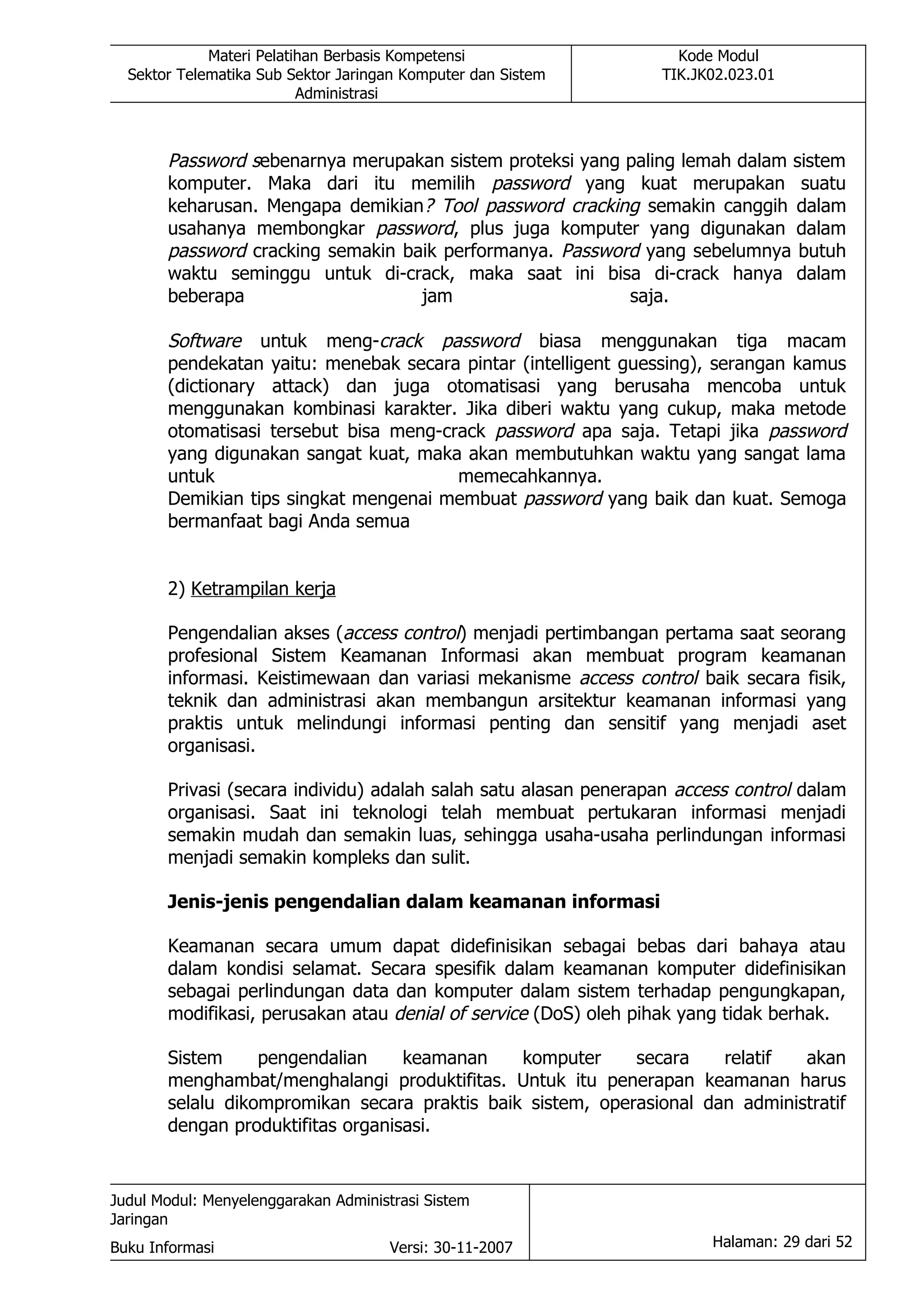 Materi Pelatihan Berbasis Kompetensi                  Kode Modul
  Sektor Telematika Sub Sektor Jaringan Komputer dan Sistem      TIK.JK02.023.01
                          Administrasi



       Password sebenarnya merupakan sistem proteksi yang paling lemah dalam sistem
       komputer. Maka dari itu memilih password yang kuat merupakan suatu
       keharusan. Mengapa demikian? Tool password cracking semakin canggih dalam
       usahanya membongkar password, plus juga komputer yang digunakan dalam
       password cracking semakin baik performanya. Password yang sebelumnya butuh
       waktu seminggu untuk di-crack, maka saat ini bisa di-crack hanya dalam
       beberapa                    jam                    saja.

       Software untuk meng-crack password biasa menggunakan tiga macam
       pendekatan yaitu: menebak secara pintar (intelligent guessing), serangan kamus
       (dictionary attack) dan juga otomatisasi yang berusaha mencoba untuk
       menggunakan kombinasi karakter. Jika diberi waktu yang cukup, maka metode
       otomatisasi tersebut bisa meng-crack password apa saja. Tetapi jika password
       yang digunakan sangat kuat, maka akan membutuhkan waktu yang sangat lama
       untuk                            memecahkannya.
       Demikian tips singkat mengenai membuat password yang baik dan kuat. Semoga
       bermanfaat bagi Anda semua


       2) Ketrampilan kerja

       Pengendalian akses (access control) menjadi pertimbangan pertama saat seorang
       profesional Sistem Keamanan Informasi akan membuat program keamanan
       informasi. Keistimewaan dan variasi mekanisme access control baik secara fisik,
       teknik dan administrasi akan membangun arsitektur keamanan informasi yang
       praktis untuk melindungi informasi penting dan sensitif yang menjadi aset
       organisasi.

       Privasi (secara individu) adalah salah satu alasan penerapan access control dalam
       organisasi. Saat ini teknologi telah membuat pertukaran informasi menjadi
       semakin mudah dan semakin luas, sehingga usaha-usaha perlindungan informasi
       menjadi semakin kompleks dan sulit.

       Jenis-jenis pengendalian dalam keamanan informasi

       Keamanan secara umum dapat didefinisikan sebagai bebas dari bahaya atau
       dalam kondisi selamat. Secara spesifik dalam keamanan komputer didefinisikan
       sebagai perlindungan data dan komputer dalam sistem terhadap pengungkapan,
       modifikasi, perusakan atau denial of service (DoS) oleh pihak yang tidak berhak.

       Sistem     pengendalian     keamanan    komputer     secara    relatif  akan
       menghambat/menghalangi produktifitas. Untuk itu penerapan keamanan harus
       selalu dikompromikan secara praktis baik sistem, operasional dan administratif
       dengan produktifitas organisasi.


Judul Modul: Menyelenggarakan Administrasi Sistem
Jaringan
Buku Informasi                        Versi: 30-11-2007                 Halaman: 29 dari 52
 