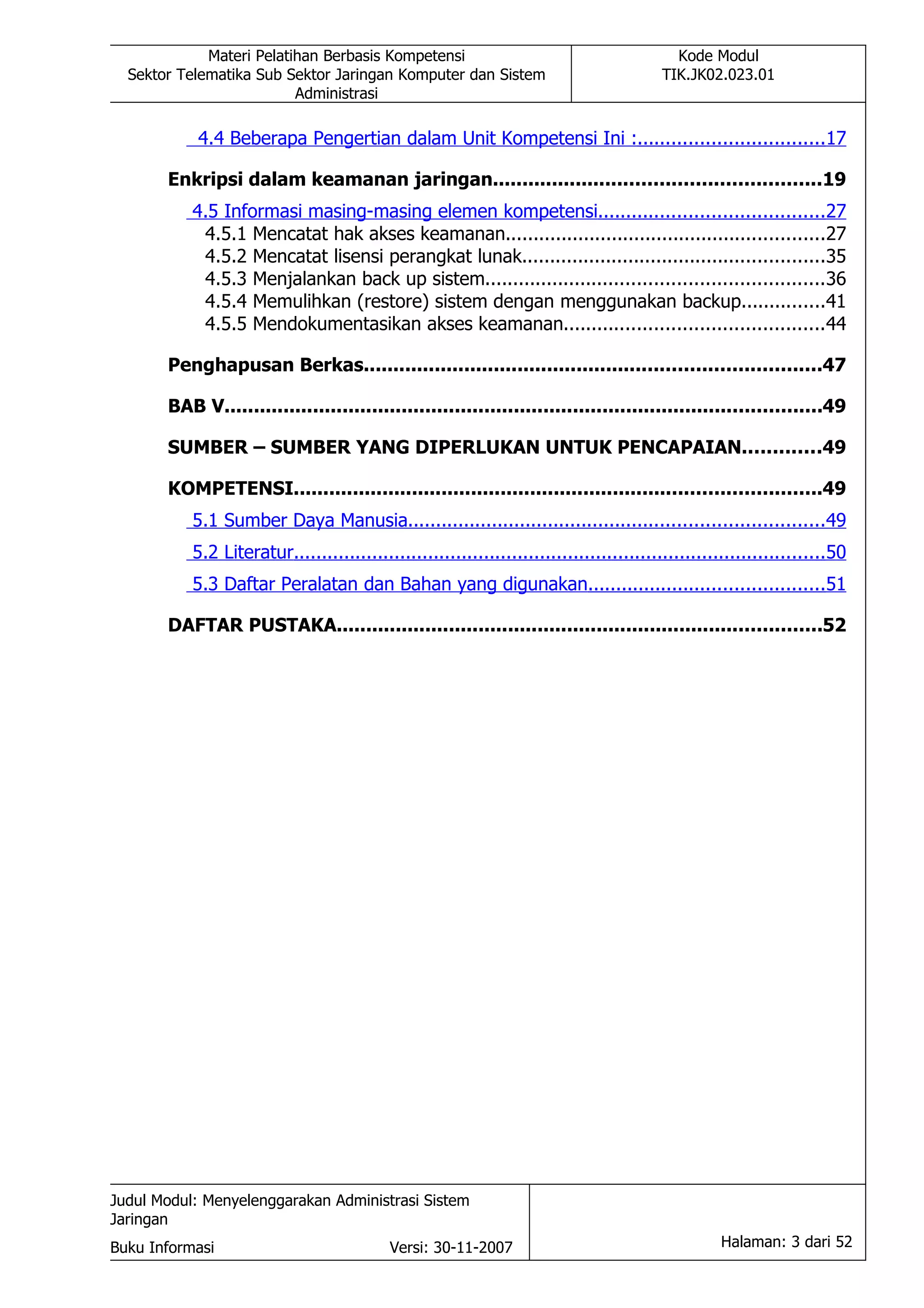 Materi Pelatihan Berbasis Kompetensi                                           Kode Modul
  Sektor Telematika Sub Sektor Jaringan Komputer dan Sistem                               TIK.JK02.023.01
                          Administrasi

           4.4 Beberapa Pengertian dalam Unit Kompetensi Ini :.................................17

       Enkripsi dalam keamanan jaringan.......................................................19
           4.5 Informasi masing-masing elemen kompetensi........................................27
            4.5.1 Mencatat hak akses keamanan.........................................................27
            4.5.2 Mencatat lisensi perangkat lunak......................................................35
            4.5.3 Menjalankan back up sistem............................................................36
            4.5.4 Memulihkan (restore) sistem dengan menggunakan backup...............41
            4.5.5 Mendokumentasikan akses keamanan..............................................44

       Penghapusan Berkas.............................................................................47

       BAB V.....................................................................................................49

       SUMBER – SUMBER YANG DIPERLUKAN UNTUK PENCAPAIAN.............49

       KOMPETENSI.........................................................................................49
           5.1 Sumber Daya Manusia..........................................................................49
           5.2 Literatur...............................................................................................50
           5.3 Daftar Peralatan dan Bahan yang digunakan..........................................51

       DAFTAR PUSTAKA..................................................................................52




Judul Modul: Menyelenggarakan Administrasi Sistem
Jaringan
Buku Informasi                              Versi: 30-11-2007                                      Halaman: 3 dari 52
 