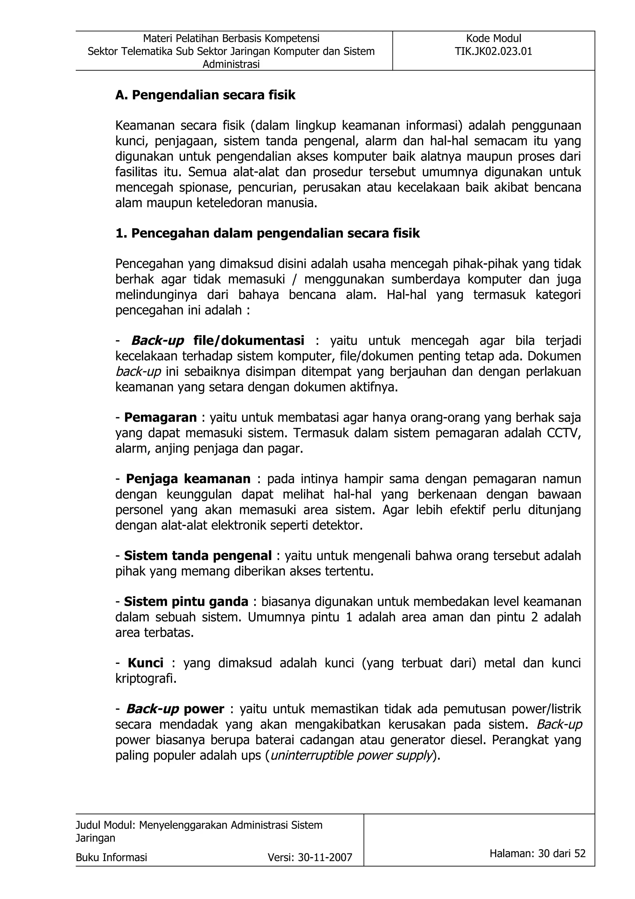 Materi Pelatihan Berbasis Kompetensi               Kode Modul
  Sektor Telematika Sub Sektor Jaringan Komputer dan Sistem   TIK.JK02.023.01
                          Administrasi

       A. Pengendalian secara fisik

       Keamanan secara fisik (dalam lingkup keamanan informasi) adalah penggunaan
       kunci, penjagaan, sistem tanda pengenal, alarm dan hal-hal semacam itu yang
       digunakan untuk pengendalian akses komputer baik alatnya maupun proses dari
       fasilitas itu. Semua alat-alat dan prosedur tersebut umumnya digunakan untuk
       mencegah spionase, pencurian, perusakan atau kecelakaan baik akibat bencana
       alam maupun keteledoran manusia.

       1. Pencegahan dalam pengendalian secara fisik

       Pencegahan yang dimaksud disini adalah usaha mencegah pihak-pihak yang tidak
       berhak agar tidak memasuki / menggunakan sumberdaya komputer dan juga
       melindunginya dari bahaya bencana alam. Hal-hal yang termasuk kategori
       pencegahan ini adalah :

       - Back-up file/dokumentasi : yaitu untuk mencegah agar bila terjadi
       kecelakaan terhadap sistem komputer, file/dokumen penting tetap ada. Dokumen
       back-up ini sebaiknya disimpan ditempat yang berjauhan dan dengan perlakuan
       keamanan yang setara dengan dokumen aktifnya.

       - Pemagaran : yaitu untuk membatasi agar hanya orang-orang yang berhak saja
       yang dapat memasuki sistem. Termasuk dalam sistem pemagaran adalah CCTV,
       alarm, anjing penjaga dan pagar.

       - Penjaga keamanan : pada intinya hampir sama dengan pemagaran namun
       dengan keunggulan dapat melihat hal-hal yang berkenaan dengan bawaan
       personel yang akan memasuki area sistem. Agar lebih efektif perlu ditunjang
       dengan alat-alat elektronik seperti detektor.

       - Sistem tanda pengenal : yaitu untuk mengenali bahwa orang tersebut adalah
       pihak yang memang diberikan akses tertentu.

       - Sistem pintu ganda : biasanya digunakan untuk membedakan level keamanan
       dalam sebuah sistem. Umumnya pintu 1 adalah area aman dan pintu 2 adalah
       area terbatas.

       - Kunci : yang dimaksud adalah kunci (yang terbuat dari) metal dan kunci
       kriptografi.

       - Back-up power : yaitu untuk memastikan tidak ada pemutusan power/listrik
       secara mendadak yang akan mengakibatkan kerusakan pada sistem. Back-up
       power biasanya berupa baterai cadangan atau generator diesel. Perangkat yang
       paling populer adalah ups (uninterruptible power supply).




Judul Modul: Menyelenggarakan Administrasi Sistem
Jaringan
Buku Informasi                        Versi: 30-11-2007             Halaman: 30 dari 52
 