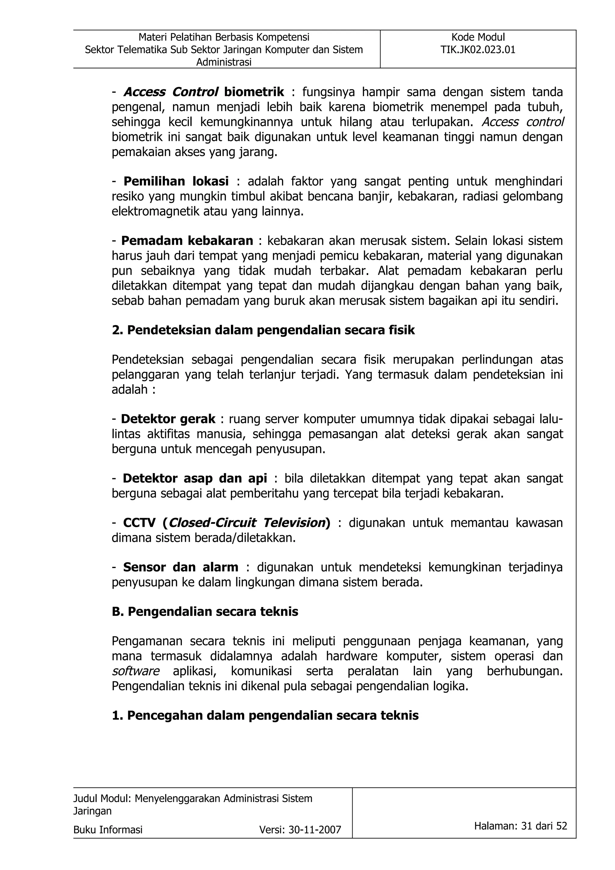Materi Pelatihan Berbasis Kompetensi                Kode Modul
  Sektor Telematika Sub Sektor Jaringan Komputer dan Sistem    TIK.JK02.023.01
                          Administrasi

       - Access Control biometrik : fungsinya hampir sama dengan sistem tanda
       pengenal, namun menjadi lebih baik karena biometrik menempel pada tubuh,
       sehingga kecil kemungkinannya untuk hilang atau terlupakan. Access control
       biometrik ini sangat baik digunakan untuk level keamanan tinggi namun dengan
       pemakaian akses yang jarang.

       - Pemilihan lokasi : adalah faktor yang sangat penting untuk menghindari
       resiko yang mungkin timbul akibat bencana banjir, kebakaran, radiasi gelombang
       elektromagnetik atau yang lainnya.

       - Pemadam kebakaran : kebakaran akan merusak sistem. Selain lokasi sistem
       harus jauh dari tempat yang menjadi pemicu kebakaran, material yang digunakan
       pun sebaiknya yang tidak mudah terbakar. Alat pemadam kebakaran perlu
       diletakkan ditempat yang tepat dan mudah dijangkau dengan bahan yang baik,
       sebab bahan pemadam yang buruk akan merusak sistem bagaikan api itu sendiri.

       2. Pendeteksian dalam pengendalian secara fisik

       Pendeteksian sebagai pengendalian secara fisik merupakan perlindungan atas
       pelanggaran yang telah terlanjur terjadi. Yang termasuk dalam pendeteksian ini
       adalah :

       - Detektor gerak : ruang server komputer umumnya tidak dipakai sebagai lalu-
       lintas aktifitas manusia, sehingga pemasangan alat deteksi gerak akan sangat
       berguna untuk mencegah penyusupan.

       - Detektor asap dan api : bila diletakkan ditempat yang tepat akan sangat
       berguna sebagai alat pemberitahu yang tercepat bila terjadi kebakaran.

       - CCTV (Closed-Circuit Television) : digunakan untuk memantau kawasan
       dimana sistem berada/diletakkan.

       - Sensor dan alarm : digunakan untuk mendeteksi kemungkinan terjadinya
       penyusupan ke dalam lingkungan dimana sistem berada.

       B. Pengendalian secara teknis

       Pengamanan secara teknis ini meliputi penggunaan penjaga keamanan, yang
       mana termasuk didalamnya adalah hardware komputer, sistem operasi dan
       software aplikasi, komunikasi serta peralatan lain yang berhubungan.
       Pengendalian teknis ini dikenal pula sebagai pengendalian logika.

       1. Pencegahan dalam pengendalian secara teknis




Judul Modul: Menyelenggarakan Administrasi Sistem
Jaringan
Buku Informasi                        Versi: 30-11-2007              Halaman: 31 dari 52
 