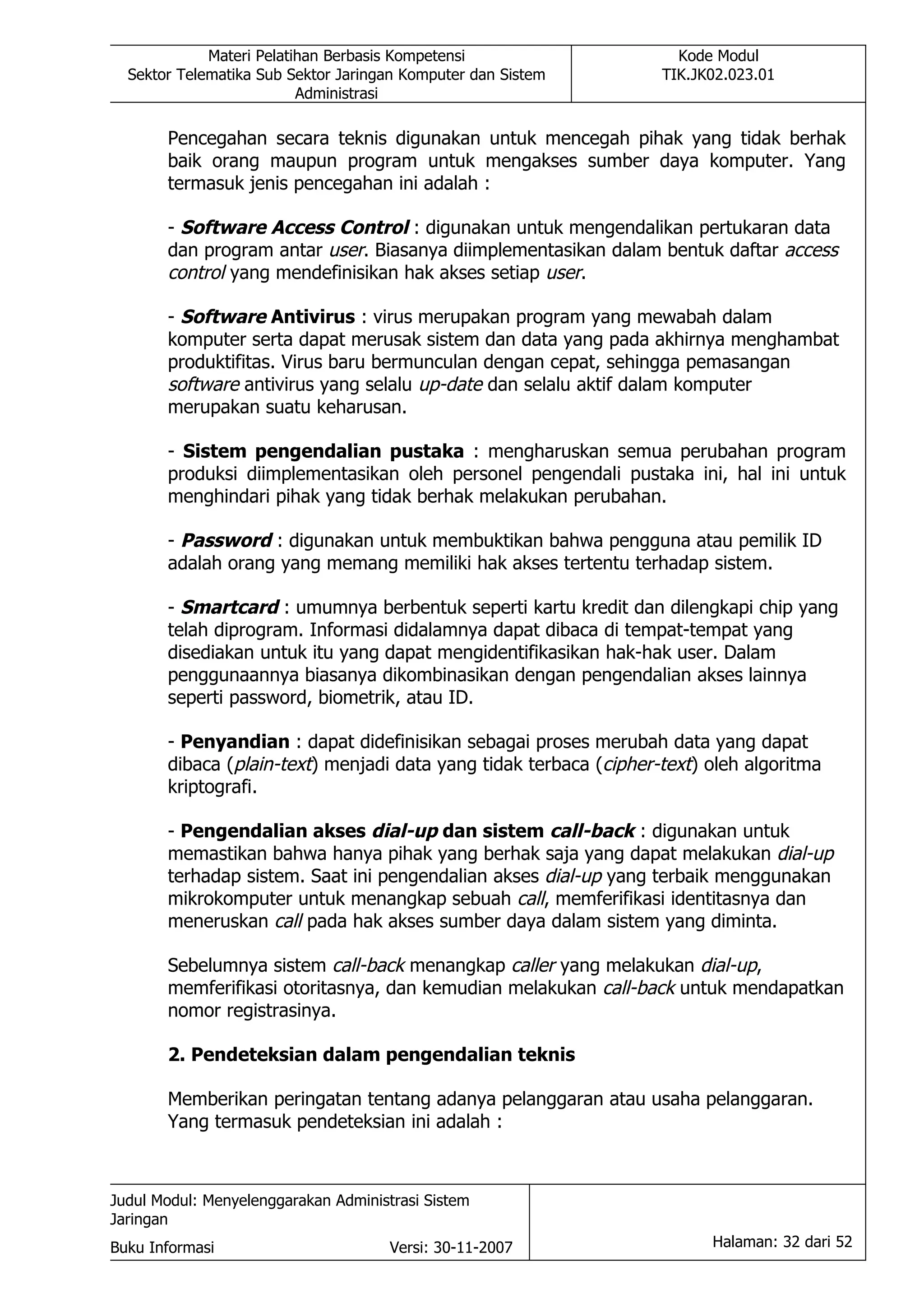 Materi Pelatihan Berbasis Kompetensi                    Kode Modul
  Sektor Telematika Sub Sektor Jaringan Komputer dan Sistem        TIK.JK02.023.01
                          Administrasi

       Pencegahan secara teknis digunakan untuk mencegah pihak yang tidak berhak
       baik orang maupun program untuk mengakses sumber daya komputer. Yang
       termasuk jenis pencegahan ini adalah :

       - Software Access Control : digunakan untuk mengendalikan pertukaran data
       dan program antar user. Biasanya diimplementasikan dalam bentuk daftar access
       control yang mendefinisikan hak akses setiap user.

       - Software Antivirus : virus merupakan program yang mewabah dalam
       komputer serta dapat merusak sistem dan data yang pada akhirnya menghambat
       produktifitas. Virus baru bermunculan dengan cepat, sehingga pemasangan
       software antivirus yang selalu up-date dan selalu aktif dalam komputer
       merupakan suatu keharusan.

       - Sistem pengendalian pustaka : mengharuskan semua perubahan program
       produksi diimplementasikan oleh personel pengendali pustaka ini, hal ini untuk
       menghindari pihak yang tidak berhak melakukan perubahan.

       - Password : digunakan untuk membuktikan bahwa pengguna atau pemilik ID
       adalah orang yang memang memiliki hak akses tertentu terhadap sistem.

       - Smartcard : umumnya berbentuk seperti kartu kredit dan dilengkapi chip yang
       telah diprogram. Informasi didalamnya dapat dibaca di tempat-tempat yang
       disediakan untuk itu yang dapat mengidentifikasikan hak-hak user. Dalam
       penggunaannya biasanya dikombinasikan dengan pengendalian akses lainnya
       seperti password, biometrik, atau ID.

       - Penyandian : dapat didefinisikan sebagai proses merubah data yang dapat
       dibaca (plain-text) menjadi data yang tidak terbaca (cipher-text) oleh algoritma
       kriptografi.

       - Pengendalian akses dial-up dan sistem call-back : digunakan untuk
       memastikan bahwa hanya pihak yang berhak saja yang dapat melakukan dial-up
       terhadap sistem. Saat ini pengendalian akses dial-up yang terbaik menggunakan
       mikrokomputer untuk menangkap sebuah call, memferifikasi identitasnya dan
       meneruskan call pada hak akses sumber daya dalam sistem yang diminta.

       Sebelumnya sistem call-back menangkap caller yang melakukan dial-up,
       memferifikasi otoritasnya, dan kemudian melakukan call-back untuk mendapatkan
       nomor registrasinya.

       2. Pendeteksian dalam pengendalian teknis

       Memberikan peringatan tentang adanya pelanggaran atau usaha pelanggaran.
       Yang termasuk pendeteksian ini adalah :



Judul Modul: Menyelenggarakan Administrasi Sistem
Jaringan
Buku Informasi                        Versi: 30-11-2007                  Halaman: 32 dari 52
 