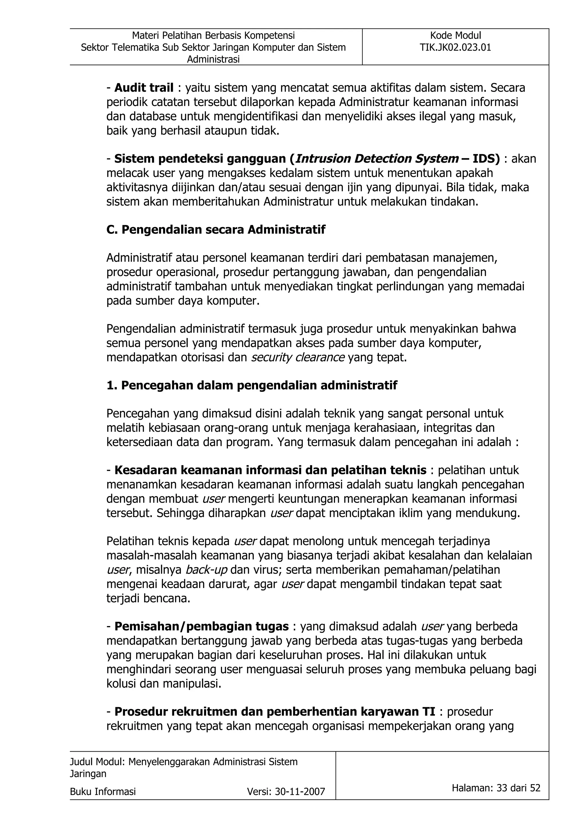 Materi Pelatihan Berbasis Kompetensi                   Kode Modul
  Sektor Telematika Sub Sektor Jaringan Komputer dan Sistem       TIK.JK02.023.01
                          Administrasi

       - Audit trail : yaitu sistem yang mencatat semua aktifitas dalam sistem. Secara
       periodik catatan tersebut dilaporkan kepada Administratur keamanan informasi
       dan database untuk mengidentifikasi dan menyelidiki akses ilegal yang masuk,
       baik yang berhasil ataupun tidak.

       - Sistem pendeteksi gangguan (Intrusion Detection System – IDS) : akan
       melacak user yang mengakses kedalam sistem untuk menentukan apakah
       aktivitasnya diijinkan dan/atau sesuai dengan ijin yang dipunyai. Bila tidak, maka
       sistem akan memberitahukan Administratur untuk melakukan tindakan.

       C. Pengendalian secara Administratif

       Administratif atau personel keamanan terdiri dari pembatasan manajemen,
       prosedur operasional, prosedur pertanggung jawaban, dan pengendalian
       administratif tambahan untuk menyediakan tingkat perlindungan yang memadai
       pada sumber daya komputer.

       Pengendalian administratif termasuk juga prosedur untuk menyakinkan bahwa
       semua personel yang mendapatkan akses pada sumber daya komputer,
       mendapatkan otorisasi dan security clearance yang tepat.

       1. Pencegahan dalam pengendalian administratif

       Pencegahan yang dimaksud disini adalah teknik yang sangat personal untuk
       melatih kebiasaan orang-orang untuk menjaga kerahasiaan, integritas dan
       ketersediaan data dan program. Yang termasuk dalam pencegahan ini adalah :

       - Kesadaran keamanan informasi dan pelatihan teknis : pelatihan untuk
       menanamkan kesadaran keamanan informasi adalah suatu langkah pencegahan
       dengan membuat user mengerti keuntungan menerapkan keamanan informasi
       tersebut. Sehingga diharapkan user dapat menciptakan iklim yang mendukung.

       Pelatihan teknis kepada user dapat menolong untuk mencegah terjadinya
       masalah-masalah keamanan yang biasanya terjadi akibat kesalahan dan kelalaian
       user, misalnya back-up dan virus; serta memberikan pemahaman/pelatihan
       mengenai keadaan darurat, agar user dapat mengambil tindakan tepat saat
       terjadi bencana.

       - Pemisahan/pembagian tugas : yang dimaksud adalah user yang berbeda
       mendapatkan bertanggung jawab yang berbeda atas tugas-tugas yang berbeda
       yang merupakan bagian dari keseluruhan proses. Hal ini dilakukan untuk
       menghindari seorang user menguasai seluruh proses yang membuka peluang bagi
       kolusi dan manipulasi.

       - Prosedur rekruitmen dan pemberhentian karyawan TI : prosedur
       rekruitmen yang tepat akan mencegah organisasi mempekerjakan orang yang

Judul Modul: Menyelenggarakan Administrasi Sistem
Jaringan
Buku Informasi                        Versi: 30-11-2007                 Halaman: 33 dari 52
 