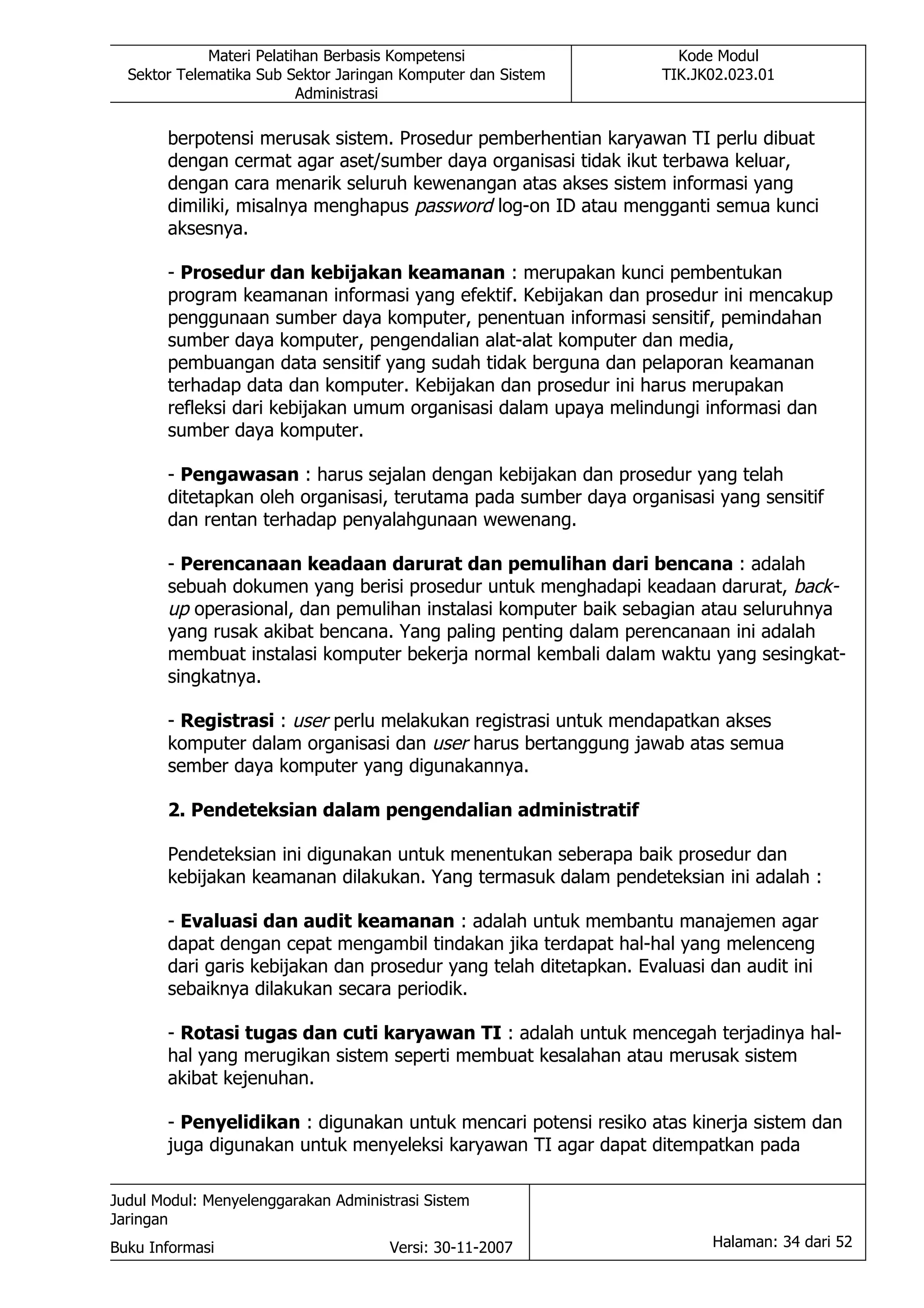 Materi Pelatihan Berbasis Kompetensi                    Kode Modul
  Sektor Telematika Sub Sektor Jaringan Komputer dan Sistem        TIK.JK02.023.01
                          Administrasi

       berpotensi merusak sistem. Prosedur pemberhentian karyawan TI perlu dibuat
       dengan cermat agar aset/sumber daya organisasi tidak ikut terbawa keluar,
       dengan cara menarik seluruh kewenangan atas akses sistem informasi yang
       dimiliki, misalnya menghapus password log-on ID atau mengganti semua kunci
       aksesnya.

       - Prosedur dan kebijakan keamanan : merupakan kunci pembentukan
       program keamanan informasi yang efektif. Kebijakan dan prosedur ini mencakup
       penggunaan sumber daya komputer, penentuan informasi sensitif, pemindahan
       sumber daya komputer, pengendalian alat-alat komputer dan media,
       pembuangan data sensitif yang sudah tidak berguna dan pelaporan keamanan
       terhadap data dan komputer. Kebijakan dan prosedur ini harus merupakan
       refleksi dari kebijakan umum organisasi dalam upaya melindungi informasi dan
       sumber daya komputer.

       - Pengawasan : harus sejalan dengan kebijakan dan prosedur yang telah
       ditetapkan oleh organisasi, terutama pada sumber daya organisasi yang sensitif
       dan rentan terhadap penyalahgunaan wewenang.

       - Perencanaan keadaan darurat dan pemulihan dari bencana : adalah
       sebuah dokumen yang berisi prosedur untuk menghadapi keadaan darurat, back-
       up operasional, dan pemulihan instalasi komputer baik sebagian atau seluruhnya
       yang rusak akibat bencana. Yang paling penting dalam perencanaan ini adalah
       membuat instalasi komputer bekerja normal kembali dalam waktu yang sesingkat-
       singkatnya.

       - Registrasi : user perlu melakukan registrasi untuk mendapatkan akses
       komputer dalam organisasi dan user harus bertanggung jawab atas semua
       sember daya komputer yang digunakannya.

       2. Pendeteksian dalam pengendalian administratif

       Pendeteksian ini digunakan untuk menentukan seberapa baik prosedur dan
       kebijakan keamanan dilakukan. Yang termasuk dalam pendeteksian ini adalah :

       - Evaluasi dan audit keamanan : adalah untuk membantu manajemen agar
       dapat dengan cepat mengambil tindakan jika terdapat hal-hal yang melenceng
       dari garis kebijakan dan prosedur yang telah ditetapkan. Evaluasi dan audit ini
       sebaiknya dilakukan secara periodik.

       - Rotasi tugas dan cuti karyawan TI : adalah untuk mencegah terjadinya hal-
       hal yang merugikan sistem seperti membuat kesalahan atau merusak sistem
       akibat kejenuhan.

       - Penyelidikan : digunakan untuk mencari potensi resiko atas kinerja sistem dan
       juga digunakan untuk menyeleksi karyawan TI agar dapat ditempatkan pada

Judul Modul: Menyelenggarakan Administrasi Sistem
Jaringan
Buku Informasi                        Versi: 30-11-2007                  Halaman: 34 dari 52
 