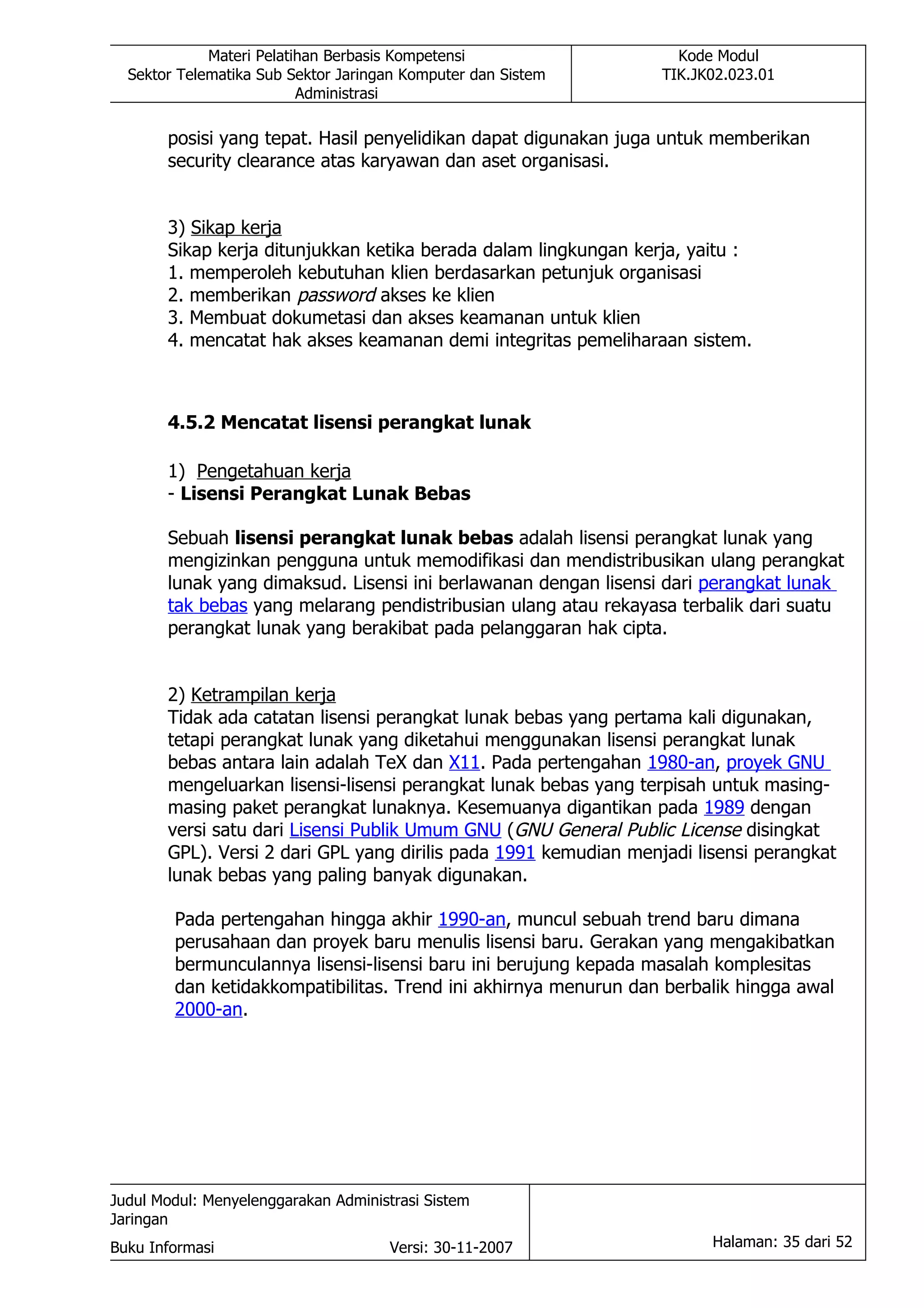Materi Pelatihan Berbasis Kompetensi                   Kode Modul
  Sektor Telematika Sub Sektor Jaringan Komputer dan Sistem       TIK.JK02.023.01
                          Administrasi

       posisi yang tepat. Hasil penyelidikan dapat digunakan juga untuk memberikan
       security clearance atas karyawan dan aset organisasi.


       3) Sikap kerja
       Sikap kerja ditunjukkan ketika berada dalam lingkungan kerja, yaitu :
       1. memperoleh kebutuhan klien berdasarkan petunjuk organisasi
       2. memberikan password akses ke klien
       3. Membuat dokumetasi dan akses keamanan untuk klien
       4. mencatat hak akses keamanan demi integritas pemeliharaan sistem.



       4.5.2 Mencatat lisensi perangkat lunak

       1) Pengetahuan kerja
       - Lisensi Perangkat Lunak Bebas

       Sebuah lisensi perangkat lunak bebas adalah lisensi perangkat lunak yang
       mengizinkan pengguna untuk memodifikasi dan mendistribusikan ulang perangkat
       lunak yang dimaksud. Lisensi ini berlawanan dengan lisensi dari perangkat lunak
       tak bebas yang melarang pendistribusian ulang atau rekayasa terbalik dari suatu
       perangkat lunak yang berakibat pada pelanggaran hak cipta.


       2) Ketrampilan kerja
       Tidak ada catatan lisensi perangkat lunak bebas yang pertama kali digunakan,
       tetapi perangkat lunak yang diketahui menggunakan lisensi perangkat lunak
       bebas antara lain adalah TeX dan X11. Pada pertengahan 1980-an, proyek GNU
       mengeluarkan lisensi-lisensi perangkat lunak bebas yang terpisah untuk masing-
       masing paket perangkat lunaknya. Kesemuanya digantikan pada 1989 dengan
       versi satu dari Lisensi Publik Umum GNU (GNU General Public License disingkat
       GPL). Versi 2 dari GPL yang dirilis pada 1991 kemudian menjadi lisensi perangkat
       lunak bebas yang paling banyak digunakan.

        Pada pertengahan hingga akhir 1990-an, muncul sebuah trend baru dimana
        perusahaan dan proyek baru menulis lisensi baru. Gerakan yang mengakibatkan
        bermunculannya lisensi-lisensi baru ini berujung kepada masalah komplesitas
        dan ketidakkompatibilitas. Trend ini akhirnya menurun dan berbalik hingga awal
        2000-an.




Judul Modul: Menyelenggarakan Administrasi Sistem
Jaringan
Buku Informasi                        Versi: 30-11-2007                 Halaman: 35 dari 52
 