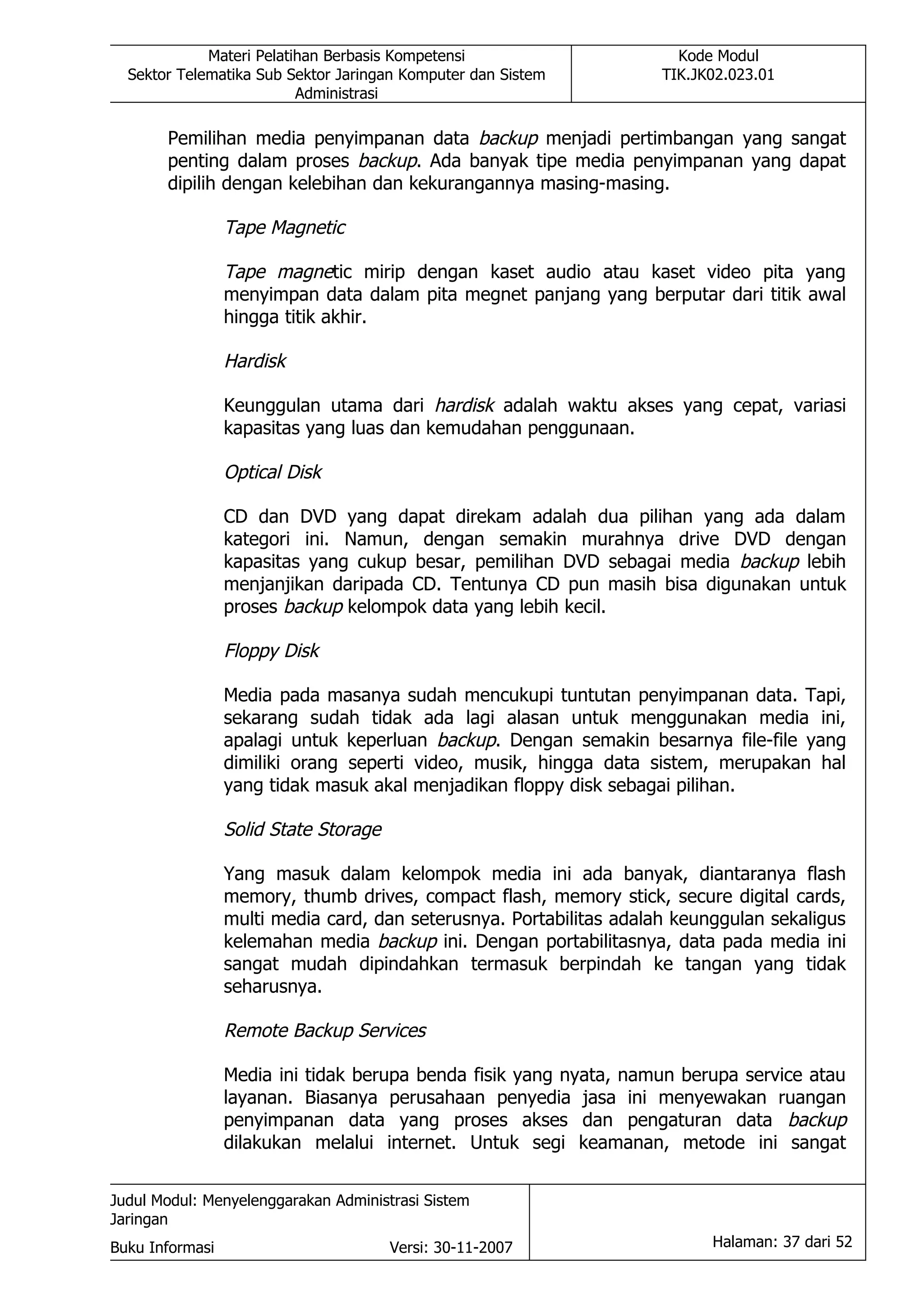 Materi Pelatihan Berbasis Kompetensi                      Kode Modul
  Sektor Telematika Sub Sektor Jaringan Komputer dan Sistem          TIK.JK02.023.01
                          Administrasi

       Pemilihan media penyimpanan data backup menjadi pertimbangan yang sangat
       penting dalam proses backup. Ada banyak tipe media penyimpanan yang dapat
       dipilih dengan kelebihan dan kekurangannya masing-masing.

                 Tape Magnetic

                 Tape magnetic mirip dengan kaset audio atau kaset video pita yang
                 menyimpan data dalam pita megnet panjang yang berputar dari titik awal
                 hingga titik akhir.

                 Hardisk

                 Keunggulan utama dari hardisk adalah waktu akses yang cepat, variasi
                 kapasitas yang luas dan kemudahan penggunaan.

                 Optical Disk

                 CD dan DVD yang dapat direkam adalah dua pilihan yang ada dalam
                 kategori ini. Namun, dengan semakin murahnya drive DVD dengan
                 kapasitas yang cukup besar, pemilihan DVD sebagai media backup lebih
                 menjanjikan daripada CD. Tentunya CD pun masih bisa digunakan untuk
                 proses backup kelompok data yang lebih kecil.

                 Floppy Disk

                 Media pada masanya sudah mencukupi tuntutan penyimpanan data. Tapi,
                 sekarang sudah tidak ada lagi alasan untuk menggunakan media ini,
                 apalagi untuk keperluan backup. Dengan semakin besarnya file-file yang
                 dimiliki orang seperti video, musik, hingga data sistem, merupakan hal
                 yang tidak masuk akal menjadikan floppy disk sebagai pilihan.

                 Solid State Storage

                 Yang masuk dalam kelompok media ini ada banyak, diantaranya flash
                 memory, thumb drives, compact flash, memory stick, secure digital cards,
                 multi media card, dan seterusnya. Portabilitas adalah keunggulan sekaligus
                 kelemahan media backup ini. Dengan portabilitasnya, data pada media ini
                 sangat mudah dipindahkan termasuk berpindah ke tangan yang tidak
                 seharusnya.

                 Remote Backup Services

                 Media ini tidak berupa benda fisik yang nyata, namun berupa service atau
                 layanan. Biasanya perusahaan penyedia jasa ini menyewakan ruangan
                 penyimpanan data yang proses akses dan pengaturan data backup
                 dilakukan melalui internet. Untuk segi keamanan, metode ini sangat


Judul Modul: Menyelenggarakan Administrasi Sistem
Jaringan
Buku Informasi                         Versi: 30-11-2007                   Halaman: 37 dari 52
 