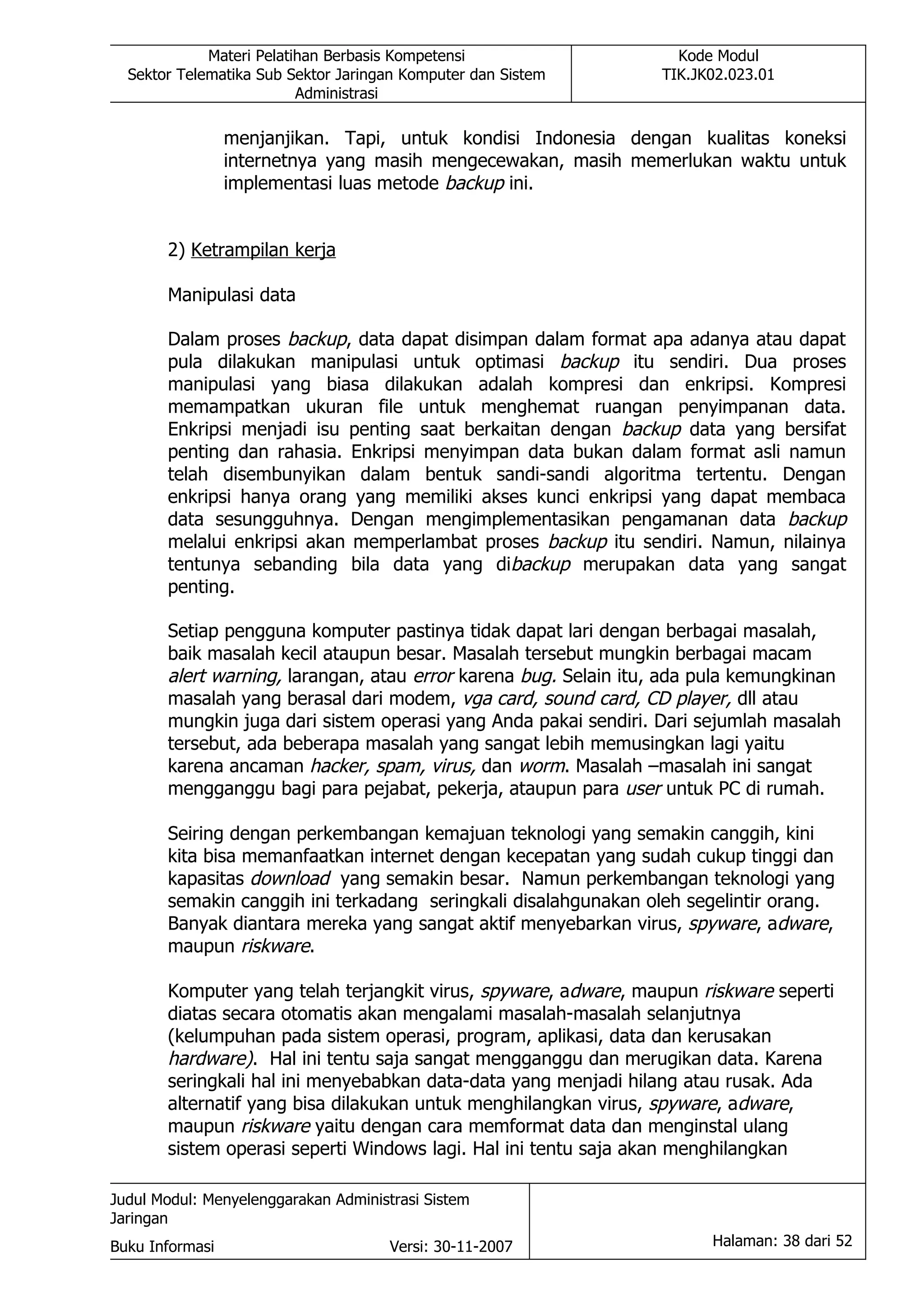 Materi Pelatihan Berbasis Kompetensi                  Kode Modul
  Sektor Telematika Sub Sektor Jaringan Komputer dan Sistem      TIK.JK02.023.01
                          Administrasi

                 menjanjikan. Tapi, untuk kondisi Indonesia dengan kualitas koneksi
                 internetnya yang masih mengecewakan, masih memerlukan waktu untuk
                 implementasi luas metode backup ini.


       2) Ketrampilan kerja

       Manipulasi data

       Dalam proses backup, data dapat disimpan dalam format apa adanya atau dapat
       pula dilakukan manipulasi untuk optimasi backup itu sendiri. Dua proses
       manipulasi yang biasa dilakukan adalah kompresi dan enkripsi. Kompresi
       memampatkan ukuran file untuk menghemat ruangan penyimpanan data.
       Enkripsi menjadi isu penting saat berkaitan dengan backup data yang bersifat
       penting dan rahasia. Enkripsi menyimpan data bukan dalam format asli namun
       telah disembunyikan dalam bentuk sandi-sandi algoritma tertentu. Dengan
       enkripsi hanya orang yang memiliki akses kunci enkripsi yang dapat membaca
       data sesungguhnya. Dengan mengimplementasikan pengamanan data backup
       melalui enkripsi akan memperlambat proses backup itu sendiri. Namun, nilainya
       tentunya sebanding bila data yang dibackup merupakan data yang sangat
       penting.

       Setiap pengguna komputer pastinya tidak dapat lari dengan berbagai masalah,
       baik masalah kecil ataupun besar. Masalah tersebut mungkin berbagai macam
       alert warning, larangan, atau error karena bug. Selain itu, ada pula kemungkinan
       masalah yang berasal dari modem, vga card, sound card, CD player, dll atau
       mungkin juga dari sistem operasi yang Anda pakai sendiri. Dari sejumlah masalah
       tersebut, ada beberapa masalah yang sangat lebih memusingkan lagi yaitu
       karena ancaman hacker, spam, virus, dan worm. Masalah –masalah ini sangat
       mengganggu bagi para pejabat, pekerja, ataupun para user untuk PC di rumah.

       Seiring dengan perkembangan kemajuan teknologi yang semakin canggih, kini
       kita bisa memanfaatkan internet dengan kecepatan yang sudah cukup tinggi dan
       kapasitas download yang semakin besar. Namun perkembangan teknologi yang
       semakin canggih ini terkadang seringkali disalahgunakan oleh segelintir orang.
       Banyak diantara mereka yang sangat aktif menyebarkan virus, spyware, adware,
       maupun riskware.

       Komputer yang telah terjangkit virus, spyware, adware, maupun riskware seperti
       diatas secara otomatis akan mengalami masalah-masalah selanjutnya
       (kelumpuhan pada sistem operasi, program, aplikasi, data dan kerusakan
       hardware). Hal ini tentu saja sangat mengganggu dan merugikan data. Karena
       seringkali hal ini menyebabkan data-data yang menjadi hilang atau rusak. Ada
       alternatif yang bisa dilakukan untuk menghilangkan virus, spyware, adware,
       maupun riskware yaitu dengan cara memformat data dan menginstal ulang
       sistem operasi seperti Windows lagi. Hal ini tentu saja akan menghilangkan

Judul Modul: Menyelenggarakan Administrasi Sistem
Jaringan
Buku Informasi                        Versi: 30-11-2007                Halaman: 38 dari 52
 