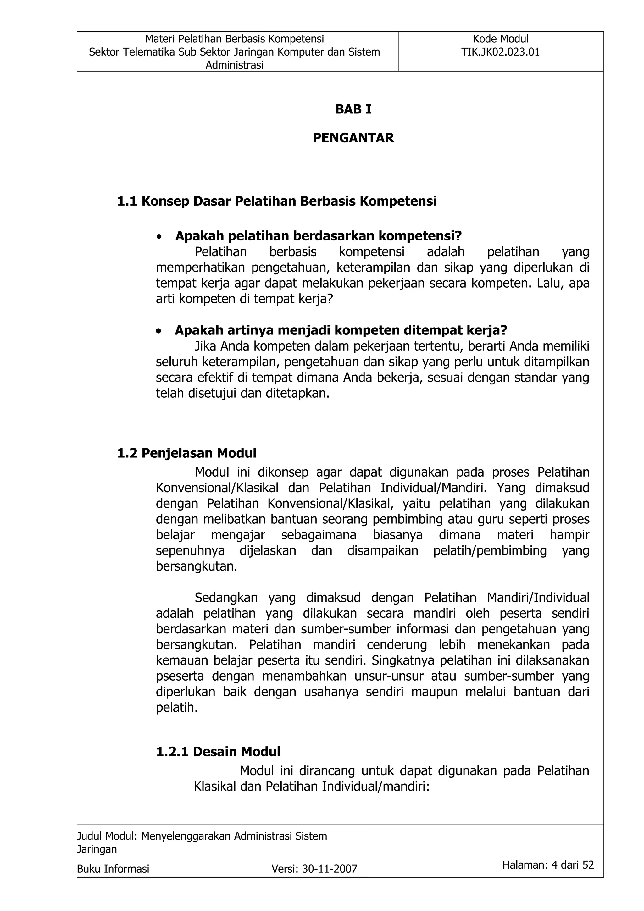 Materi Pelatihan Berbasis Kompetensi                      Kode Modul
  Sektor Telematika Sub Sektor Jaringan Komputer dan Sistem          TIK.JK02.023.01
                          Administrasi



                                                    BAB I

                                              PENGANTAR



       1.1 Konsep Dasar Pelatihan Berbasis Kompetensi

                 •   Apakah pelatihan berdasarkan kompetensi?
                        Pelatihan   berbasis    kompetensi  adalah    pelatihan   yang
                 memperhatikan pengetahuan, keterampilan dan sikap yang diperlukan di
                 tempat kerja agar dapat melakukan pekerjaan secara kompeten. Lalu, apa
                 arti kompeten di tempat kerja?

                 •   Apakah artinya menjadi kompeten ditempat kerja?
                        Jika Anda kompeten dalam pekerjaan tertentu, berarti Anda memiliki
                 seluruh keterampilan, pengetahuan dan sikap yang perlu untuk ditampilkan
                 secara efektif di tempat dimana Anda bekerja, sesuai dengan standar yang
                 telah disetujui dan ditetapkan.



       1.2 Penjelasan Modul
                    Modul ini dikonsep agar dapat digunakan pada proses Pelatihan
             Konvensional/Klasikal dan Pelatihan Individual/Mandiri. Yang dimaksud
             dengan Pelatihan Konvensional/Klasikal, yaitu pelatihan yang dilakukan
             dengan melibatkan bantuan seorang pembimbing atau guru seperti proses
             belajar mengajar sebagaimana biasanya dimana materi hampir
             sepenuhnya dijelaskan dan disampaikan pelatih/pembimbing yang
             bersangkutan.

                        Sedangkan yang dimaksud dengan Pelatihan Mandiri/Individual
                 adalah pelatihan yang dilakukan secara mandiri oleh peserta sendiri
                 berdasarkan materi dan sumber-sumber informasi dan pengetahuan yang
                 bersangkutan. Pelatihan mandiri cenderung lebih menekankan pada
                 kemauan belajar peserta itu sendiri. Singkatnya pelatihan ini dilaksanakan
                 pseserta dengan menambahkan unsur-unsur atau sumber-sumber yang
                 diperlukan baik dengan usahanya sendiri maupun melalui bantuan dari
                 pelatih.


                 1.2.1 Desain Modul
                                Modul ini dirancang untuk dapat digunakan pada Pelatihan
                       Klasikal dan Pelatihan Individual/mandiri:


Judul Modul: Menyelenggarakan Administrasi Sistem
Jaringan
Buku Informasi                        Versi: 30-11-2007                     Halaman: 4 dari 52
 