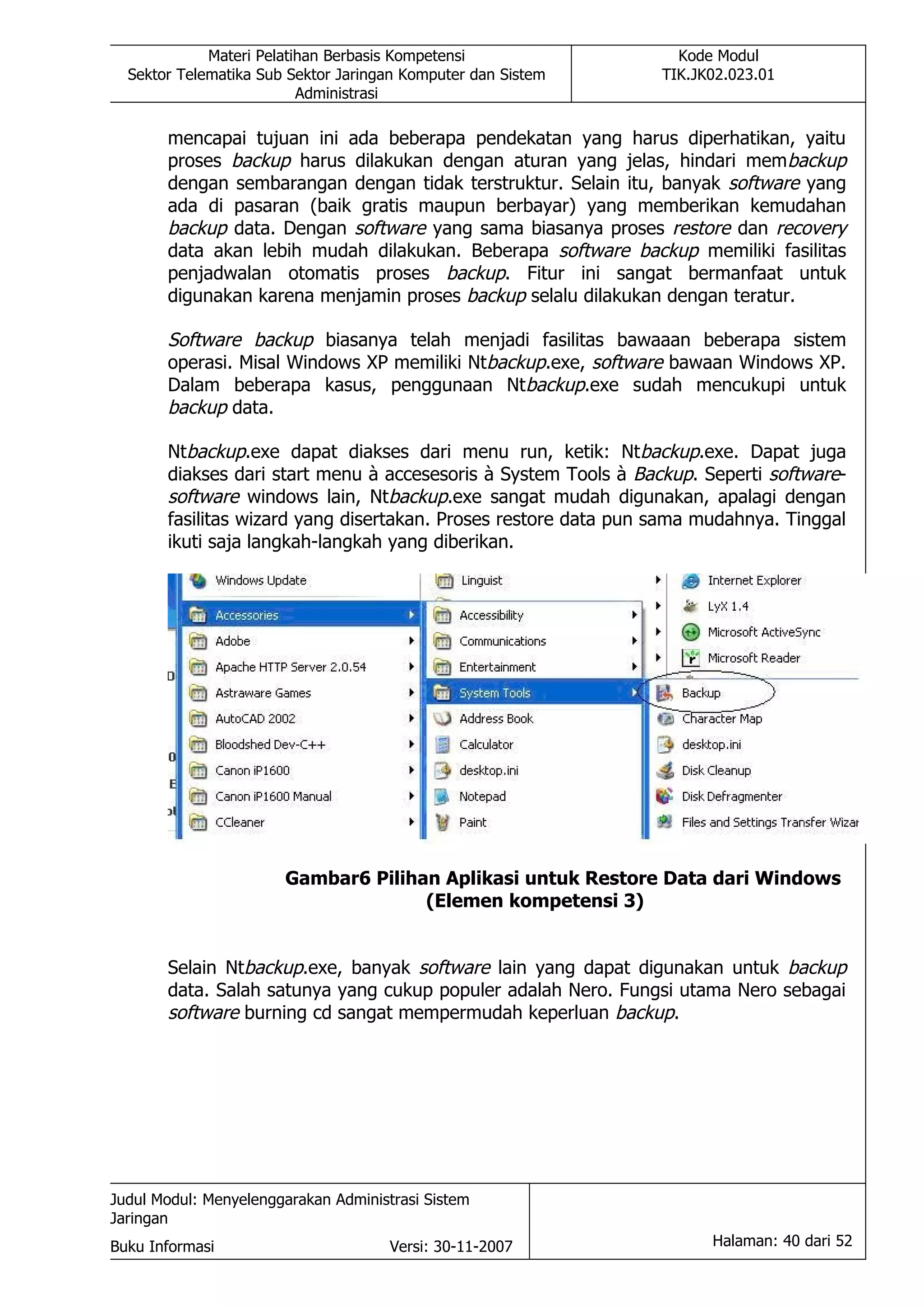 Materi Pelatihan Berbasis Kompetensi                  Kode Modul
  Sektor Telematika Sub Sektor Jaringan Komputer dan Sistem      TIK.JK02.023.01
                          Administrasi

       mencapai tujuan ini ada beberapa pendekatan yang harus diperhatikan, yaitu
       proses backup harus dilakukan dengan aturan yang jelas, hindari mem backup
       dengan sembarangan dengan tidak terstruktur. Selain itu, banyak software yang
       ada di pasaran (baik gratis maupun berbayar) yang memberikan kemudahan
       backup data. Dengan software yang sama biasanya proses restore dan recovery
       data akan lebih mudah dilakukan. Beberapa software backup memiliki fasilitas
       penjadwalan otomatis proses backup. Fitur ini sangat bermanfaat untuk
       digunakan karena menjamin proses backup selalu dilakukan dengan teratur.

       Software backup biasanya telah menjadi fasilitas bawaaan beberapa sistem
       operasi. Misal Windows XP memiliki Ntbackup.exe, software bawaan Windows XP.
       Dalam beberapa kasus, penggunaan Ntbackup.exe sudah mencukupi untuk
       backup data.

       Ntbackup.exe dapat diakses dari menu run, ketik: Ntbackup.exe. Dapat juga
       diakses dari start menu à accesesoris à System Tools à Backup. Seperti software-
       software windows lain, Ntbackup.exe sangat mudah digunakan, apalagi dengan
       fasilitas wizard yang disertakan. Proses restore data pun sama mudahnya. Tinggal
       ikuti saja langkah-langkah yang diberikan.




                       Gambar6 Pilihan Aplikasi untuk Restore Data dari Windows
                                     (Elemen kompetensi 3)


       Selain Ntbackup.exe, banyak software lain yang dapat digunakan untuk backup
       data. Salah satunya yang cukup populer adalah Nero. Fungsi utama Nero sebagai
       software burning cd sangat mempermudah keperluan backup.




Judul Modul: Menyelenggarakan Administrasi Sistem
Jaringan
Buku Informasi                        Versi: 30-11-2007                Halaman: 40 dari 52
 