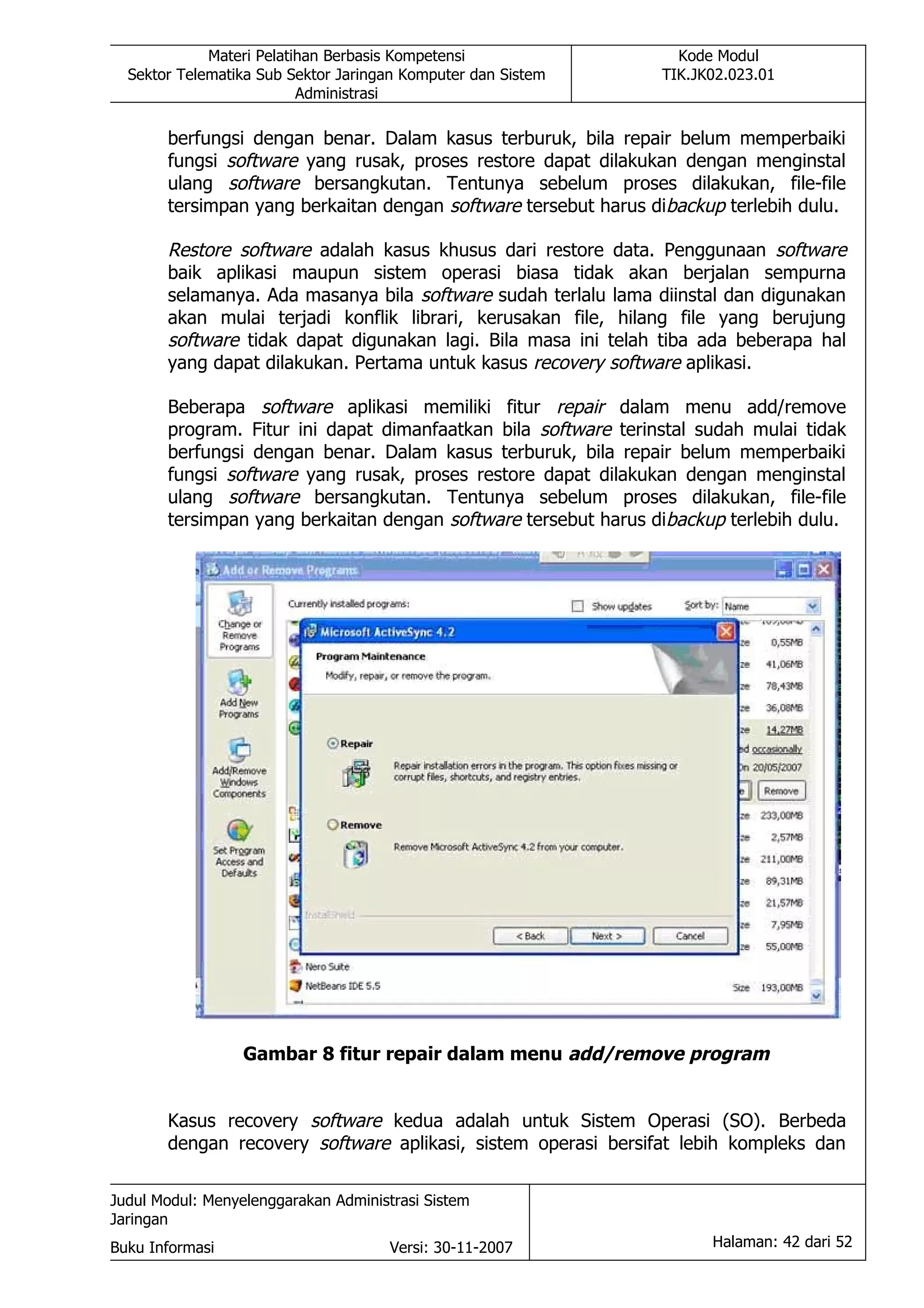 Materi Pelatihan Berbasis Kompetensi                 Kode Modul
  Sektor Telematika Sub Sektor Jaringan Komputer dan Sistem     TIK.JK02.023.01
                          Administrasi

       berfungsi dengan benar. Dalam kasus terburuk, bila repair belum memperbaiki
       fungsi software yang rusak, proses restore dapat dilakukan dengan menginstal
       ulang software bersangkutan. Tentunya sebelum proses dilakukan, file-file
       tersimpan yang berkaitan dengan software tersebut harus dibackup terlebih dulu.

       Restore software adalah kasus khusus dari restore data. Penggunaan software
       baik aplikasi maupun sistem operasi biasa tidak akan berjalan sempurna
       selamanya. Ada masanya bila software sudah terlalu lama diinstal dan digunakan
       akan mulai terjadi konflik librari, kerusakan file, hilang file yang berujung
       software tidak dapat digunakan lagi. Bila masa ini telah tiba ada beberapa hal
       yang dapat dilakukan. Pertama untuk kasus recovery software aplikasi.

       Beberapa software aplikasi memiliki fitur repair dalam menu add/remove
       program. Fitur ini dapat dimanfaatkan bila software terinstal sudah mulai tidak
       berfungsi dengan benar. Dalam kasus terburuk, bila repair belum memperbaiki
       fungsi software yang rusak, proses restore dapat dilakukan dengan menginstal
       ulang software bersangkutan. Tentunya sebelum proses dilakukan, file-file
       tersimpan yang berkaitan dengan software tersebut harus dibackup terlebih dulu.




                  Gambar 8 fitur repair dalam menu add/remove program


       Kasus recovery software kedua adalah untuk Sistem Operasi (SO). Berbeda
       dengan recovery software aplikasi, sistem operasi bersifat lebih kompleks dan


Judul Modul: Menyelenggarakan Administrasi Sistem
Jaringan
Buku Informasi                        Versi: 30-11-2007               Halaman: 42 dari 52
 