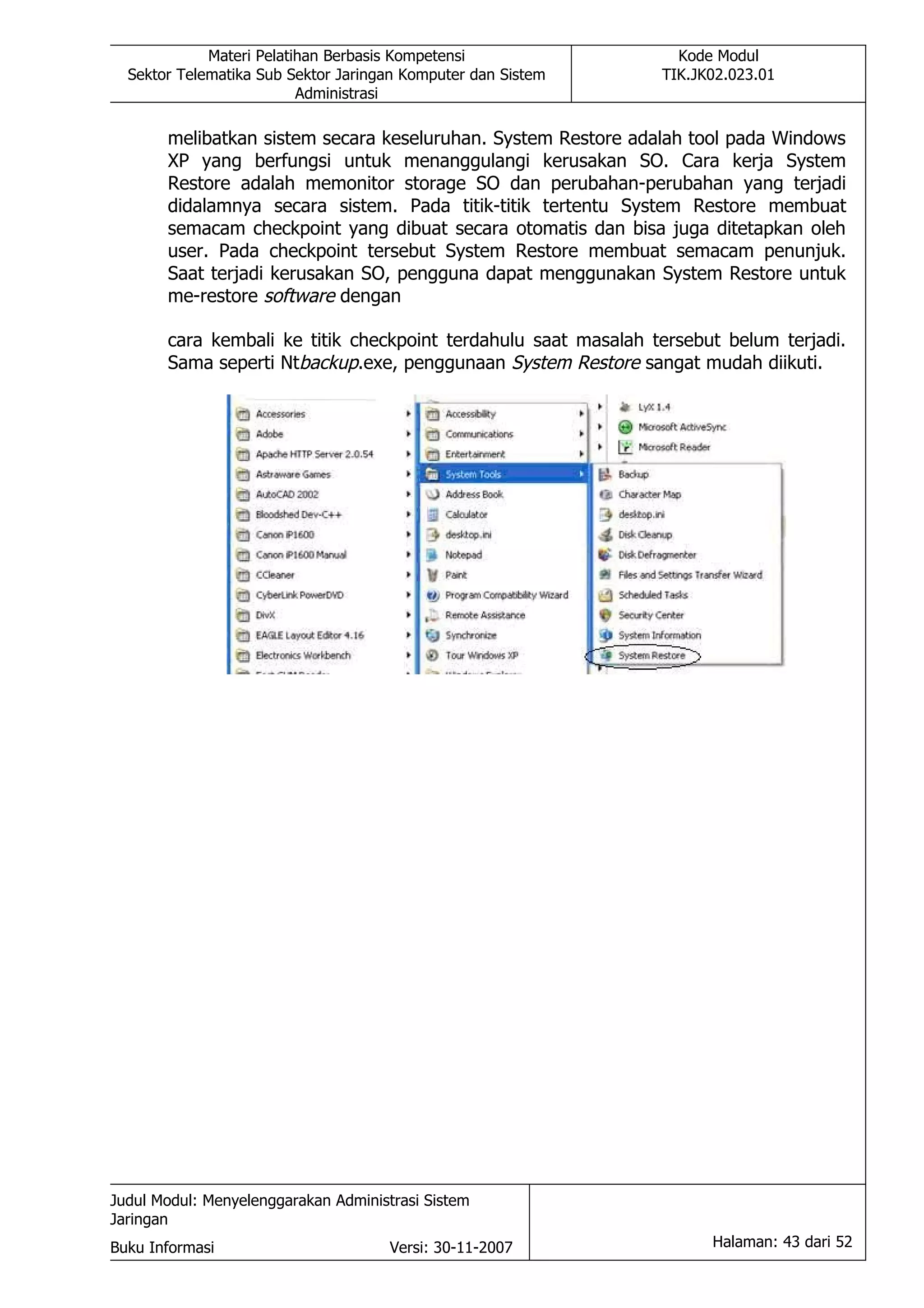Materi Pelatihan Berbasis Kompetensi                 Kode Modul
  Sektor Telematika Sub Sektor Jaringan Komputer dan Sistem     TIK.JK02.023.01
                          Administrasi

       melibatkan sistem secara keseluruhan. System Restore adalah tool pada Windows
       XP yang berfungsi untuk menanggulangi kerusakan SO. Cara kerja System
       Restore adalah memonitor storage SO dan perubahan-perubahan yang terjadi
       didalamnya secara sistem. Pada titik-titik tertentu System Restore membuat
       semacam checkpoint yang dibuat secara otomatis dan bisa juga ditetapkan oleh
       user. Pada checkpoint tersebut System Restore membuat semacam penunjuk.
       Saat terjadi kerusakan SO, pengguna dapat menggunakan System Restore untuk
       me-restore software dengan

       cara kembali ke titik checkpoint terdahulu saat masalah tersebut belum terjadi.
       Sama seperti Ntbackup.exe, penggunaan System Restore sangat mudah diikuti.




Judul Modul: Menyelenggarakan Administrasi Sistem
Jaringan
Buku Informasi                        Versi: 30-11-2007               Halaman: 43 dari 52
 