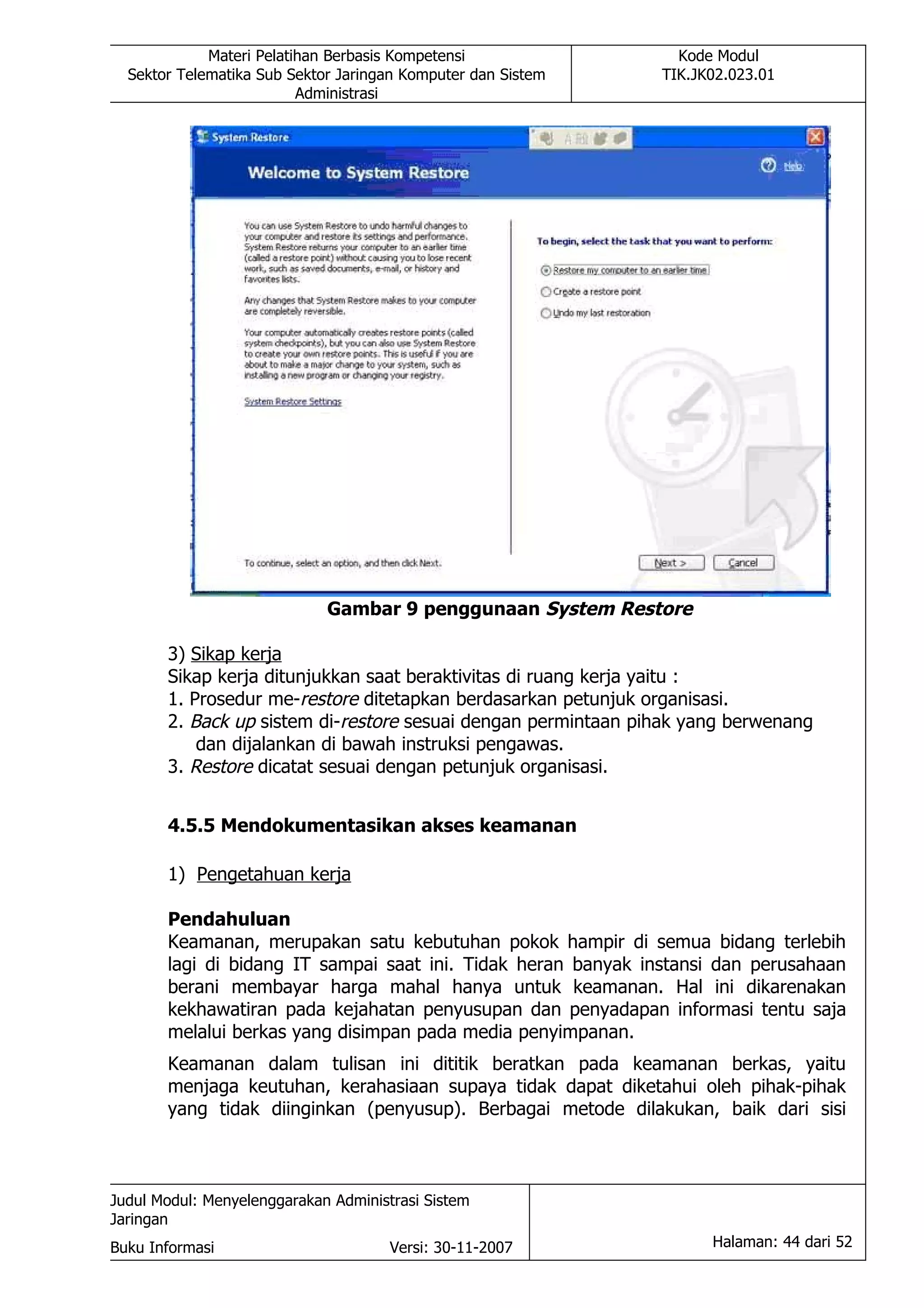 Materi Pelatihan Berbasis Kompetensi                Kode Modul
  Sektor Telematika Sub Sektor Jaringan Komputer dan Sistem    TIK.JK02.023.01
                          Administrasi




                             Gambar 9 penggunaan System Restore

       3) Sikap kerja
       Sikap kerja ditunjukkan saat beraktivitas di ruang kerja yaitu :
       1. Prosedur me-restore ditetapkan berdasarkan petunjuk organisasi.
       2. Back up sistem di-restore sesuai dengan permintaan pihak yang berwenang
           dan dijalankan di bawah instruksi pengawas.
       3. Restore dicatat sesuai dengan petunjuk organisasi.


       4.5.5 Mendokumentasikan akses keamanan

       1) Pengetahuan kerja

       Pendahuluan
       Keamanan, merupakan satu kebutuhan pokok hampir di semua bidang terlebih
       lagi di bidang IT sampai saat ini. Tidak heran banyak instansi dan perusahaan
       berani membayar harga mahal hanya untuk keamanan. Hal ini dikarenakan
       kekhawatiran pada kejahatan penyusupan dan penyadapan informasi tentu saja
       melalui berkas yang disimpan pada media penyimpanan.
       Keamanan dalam tulisan ini dititik beratkan pada keamanan berkas, yaitu
       menjaga keutuhan, kerahasiaan supaya tidak dapat diketahui oleh pihak-pihak
       yang tidak diinginkan (penyusup). Berbagai metode dilakukan, baik dari sisi



Judul Modul: Menyelenggarakan Administrasi Sistem
Jaringan
Buku Informasi                        Versi: 30-11-2007              Halaman: 44 dari 52
 